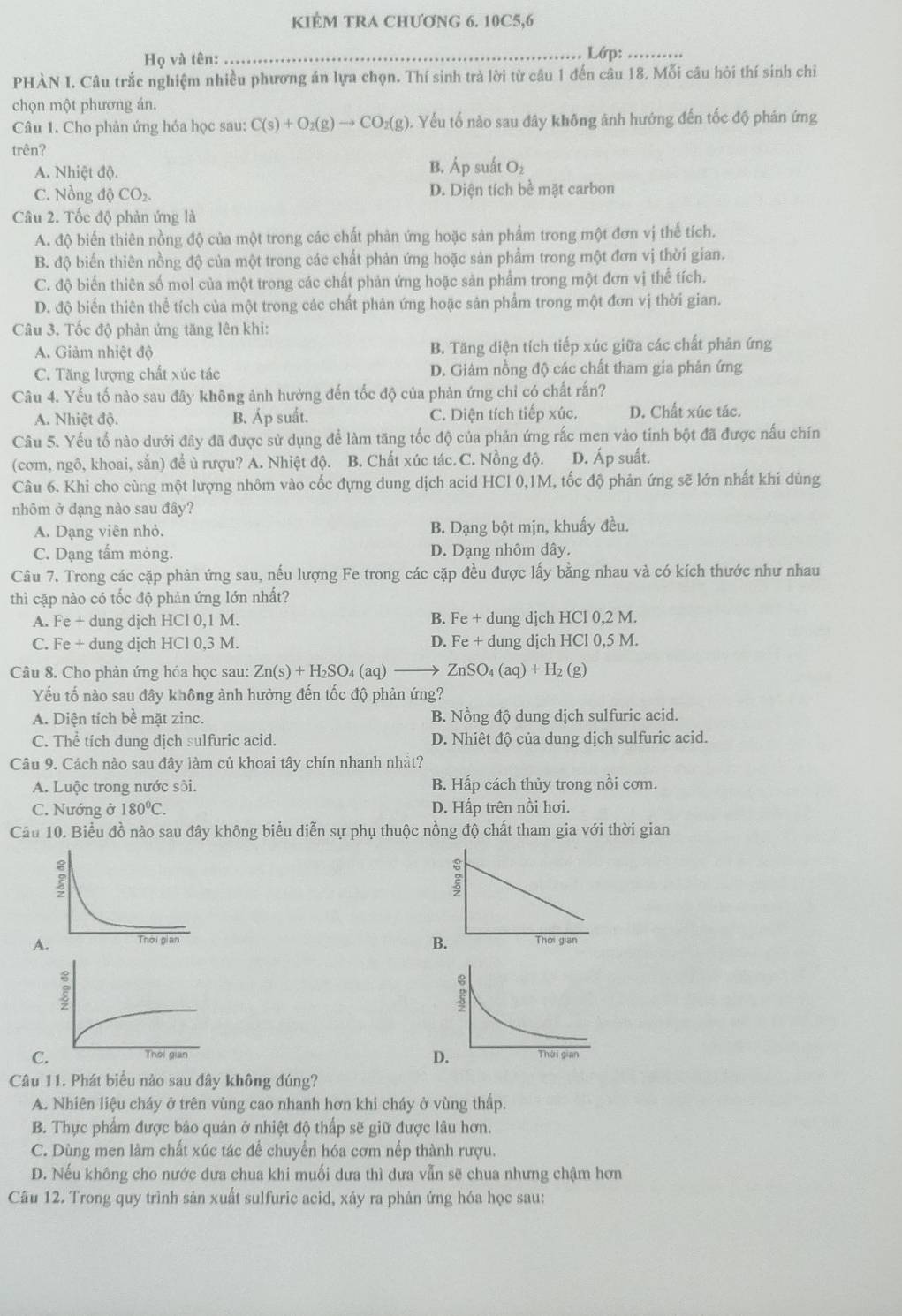 kiểM TRA ChƯơNG 6. 10C5,6
Họ và tên: _Lớp:_
PHÀN I. Câu trắc nghiệm nhiều phương án lựa chọn. Thí sinh trả lời từ câu 1 đến câu 18. Mỗi câu hỏi thí sinh chi
chọn một phương án.
Câu 1. Cho phản ứng hóa học sau: C(s)+O_2(g)to CO_2(g) 0. Yếu tố nào sau đây không ảnh hướng đến tốc độ phán ứng
trên?
A. Nhiệt độ. B. Áp suất O₂
C. Nồng độ CO_2 D. Diện tích bề mặt carbon
Câu 2. Tốc độ phản ứng là
A. độ biến thiên nồng độ của một trong các chất phản ứng hoặc sản phẩm trong một đơn vị thế tích.
B. độ biến thiên nồng độ của một trong các chất phản ứng hoặc sản phẩm trong một đơn vị thời gian.
C. độ biển thiên số mol của một trong các chất phản ứng hoặc sản phẩm trong một đơn vị thể tích.
D. độ biển thiên thể tích của một trong các chất phản ứng hoặc sản phẩm trong một đơn vị thời gian.
Câu 3. Tốc độ phản ứng tăng lên khi:
A. Giảm nhiệt độ B. Tăng diện tích tiếp xúc giữa các chất phản ứng
C. Tăng lượng chất xúc tác D. Giảm nồng độ các chất tham gia phản ứng
Câu 4. Yếu tố nào sau đây không ảnh hưởng đến tốc độ của phản ứng chỉ có chất rấn?
A. Nhiệt độ. B. Áp suất. C. Diện tích tiếp xúc. D. Chất xúc tác.
Câu 5. Yếu tổ nào dưới đây đã được sử dụng để làm tăng tốc độ của phản ứng rắc men vào tinh bột đã được nấu chín
(cơm, ngô, khoai, sắn) để ủ rượu? A. Nhiệt độ. B. Chất xúc tác. C. Nồng độ. D. Áp suất.
Câu 6. Khi cho cùng một lượng nhôm vào cốc đựng dung dịch acid HCl 0,1M, tốc độ phản ứng sẽ lớn nhất khi dùng
nhôm ở dạng nào sau đây?
A. Dạng viên nhỏ. B. Dạng bột mịn, khuẩy đều.
C. Dạng tấm mỏng. D. Dạng nhôm dây.
Câu 7. Trong các cặp phản ứng sau, nếu lượng Fe trong các cặp đều được lấy bằng nhau và có kích thước như nhau
thì cặp nào có tốc độ phản ứng lớn nhất?
A. Fe + dung dịch HCl 0,1 M. B. Fe + dung djch HCl 0,2 M.
C. Fe + dung djch HCl 0,3 M. D. Fe + dung dịch HCl 0,5 M.
Câu 8. Cho phản ứng hóa học sau: Zn(s)+H_2SO_4(aq) ZnSO_4(aq)+H_2(g)
Yếu tố nào sau đây không ảnh hưởng đến tốc độ phản ứng?
A. Diện tích bể mặt zinc. B. Nồng độ dung dịch sulfuric acid.
C. Thể tích dung dịch sulfuric acid. D. Nhiêt độ của dung dịch sulfuric acid.
Câu 9. Cách nào sau đây làm củ khoai tây chín nhanh nhất?
A. Luộc trong nước sôi. B. Hấp cách thủy trong nồi cơm.
C. Nướng ở 180°C. D. Hấp trên nồi hơi.
Câu 10. Biểu đồ nào sau đây không biểu diễn sự phụ thuộc nồng độ chất tham gia với thời gian
A 
C 
D
Câu 11. Phát biểu nào sau đây không đúng?
A. Nhiên liệu cháy ở trên vùng cao nhanh hơn khi cháy ở vùng thấp.
B. Thực phẩm được bảo quản ở nhiệt độ thấp sẽ giữ được lâu hơn.
C. Dùng men làm chất xúc tác để chuyển hóa cơm nếp thành rượu.
D. Nếu không cho nước dưa chua khi muối dưa thì dưa vẫn sẽ chua nhưng chậm hơn
Câu 12. Trong quy trình sản xuất sulfuric acid, xây ra phản ứng hóa học sau: