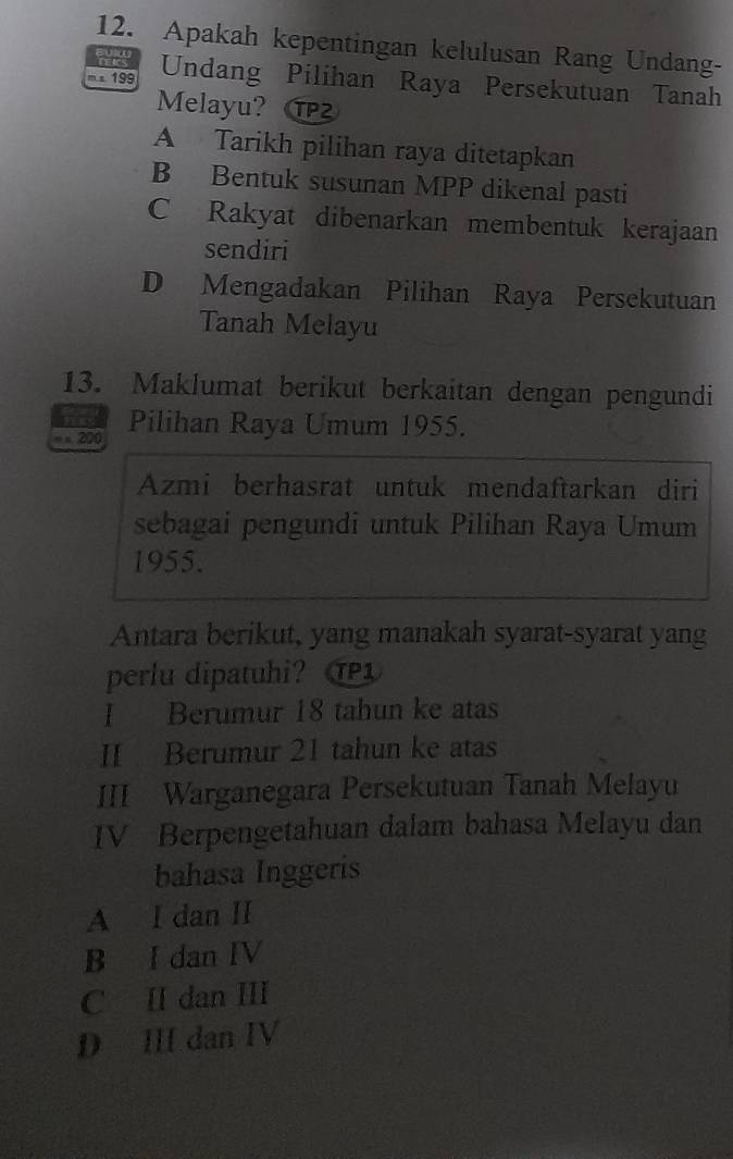 Apakah kepentingan kelulusan Rang Undang-
199 Undang Pilihan Raya Persekutuan Tanah
Melayu?
A Tarikh pilihan raya ditetapkan
B Bentuk susunan MPP dikenal pasti
C Rakyat dibenarkan membentuk kerajaan
sendiri
D Mengadakan Pilihan Raya Persekutuan
Tanah Melayu
13. Maklumat berikut berkaitan dengan pengundi
= = 200 Pilihan Raya Umum 1955.
Azmi berhasrat untuk mendaftarkan diri
sebagai pengundi untuk Pilihan Raya Umum
1955.
Antara berikut, yang manakah syarat-syarat yang
perlu dipatuhi? TP1
I Berumur 18 tahun ke atas
II Berumur 21 tahun ke atas
III Warganegara Persekutuan Tanah Melayu
IV Berpengetahuan dalam bahasa Melayu dan
bahasa Inggeris
A I dan II
B I dan IV
C II dan ⅢI
D III dan IV