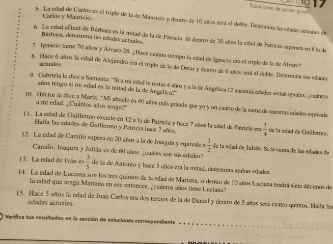 CAPTULO 17
Ecuaciones de primer grado
Carlos y Mauricio.
5. La edad de Carlos es el triple de la de Mauricio y dentro de 10 años será el doble. Determina las edades actuales de
Bárbara, determina las edades actuales.
6. La edad actual de Bárbara es la mitad de la de Patricia. Si dentro de 20 años la edad de Patricia superará en 8 la de
7. Ignacio tiene 70 años y Álvaro 28. ¿Hace cuánto tiempo la edad de Ignacio era el triple de la de Álvaro?
actuales.
8. Hace 6 años la edad de Alejandra era el triple de la de Omar y dentro de 4 años será el doble. Determina sus edades
9. Gabriela le dice a Samanta: ''Si a mi edad le restas 4 años y a la de Angélica 12 nuestras edades serían iguales, ¿cuántos
años tengo si mi edad es la mitad de la de Angélica?''
10. Héctor le dice a María: ''Mi abuelo es 40 años más grande que yo y un cuarto de la suma de nuestras edades equivale
a mi edad. ¿Cuántos años tengo?"
11. La edad de Guillermo excede en 12 a la de Patricia y hace 7 años la edad de Patricia era  3/4  de la edad de Guillermo.
Halla las edades de Guillermo y Patricia hace 7 años.
12. La edad de Camilo supera en 20 años a la de Joaquín y equivale a  3/2  de la edad de Julián. Si la suma de las edades de
Camilo, Joaquín y Julián es de 60 años, ¿cuáles son sus edades?
13. La edad de Iván es  3/5  de la de Antonio y hace 5 años era la mitad, determina ambas edades.
14. La edad de Luciana son los tres quintos de la edad de Mariana, si dentro de 10 años Luciana tendrá siete décimos de
la edad que tenga Mariana en ese entonces, ¿cuántos años tiene Luciana?
15, Hace 5 años la edad de Juan Carlos era dos tercios de la de Daniel y dentro de 5 años será cuatro quintos. Halla las
edades actuales.
Verifica tus resultados en la sección de soluciones correspondiente