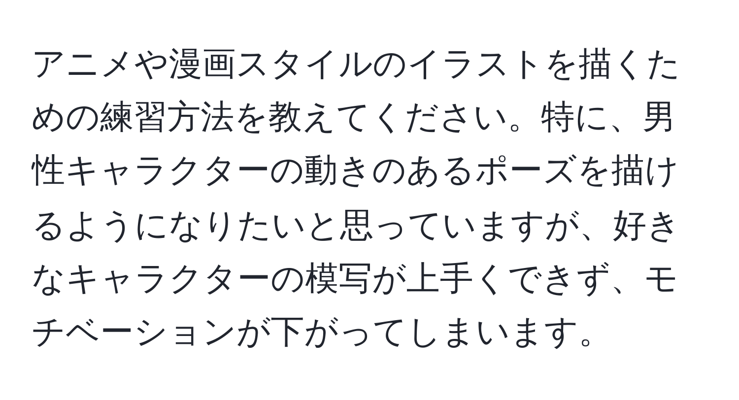 アニメや漫画スタイルのイラストを描くための練習方法を教えてください。特に、男性キャラクターの動きのあるポーズを描けるようになりたいと思っていますが、好きなキャラクターの模写が上手くできず、モチベーションが下がってしまいます。