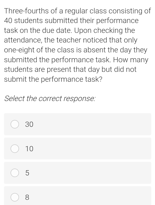 Three-fourths of a regular class consisting of
40 students submitted their performance
task on the due date. Upon checking the
attendance, the teacher noticed that only
one-eight of the class is absent the day they
submitted the performance task. How many
students are present that day but did not
submit the performance task?
Select the correct response:
30
10
5
8