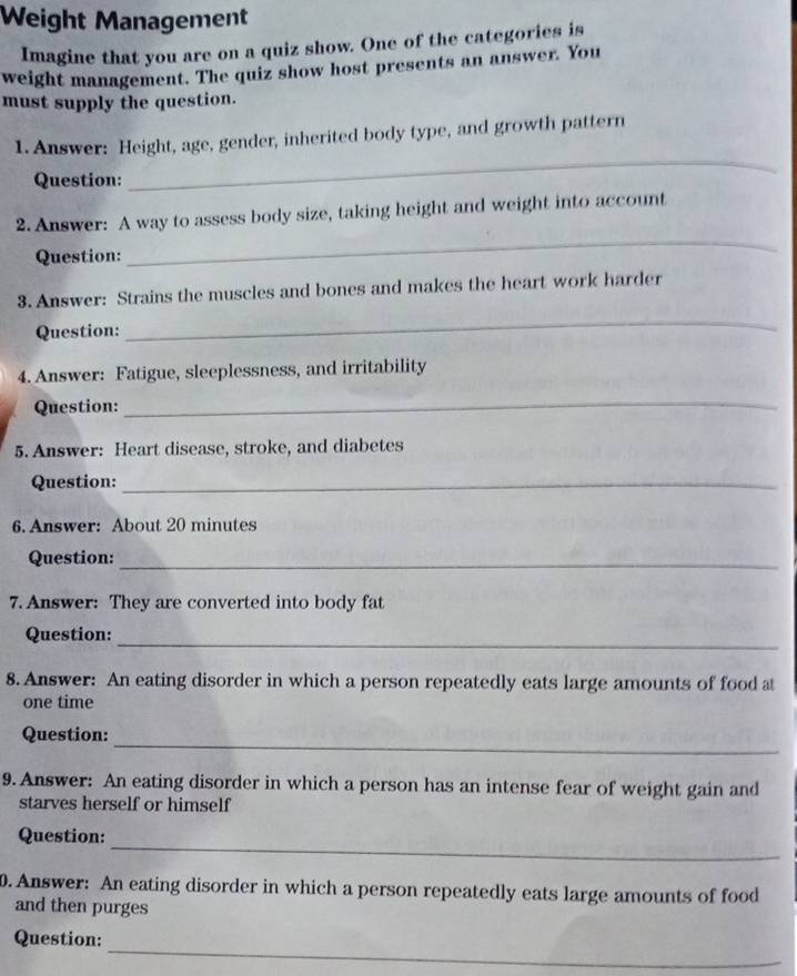 Weight Management 
Imagine that you are on a quiz show. One of the categories is 
weight management. The quiz show host presents an answer. You 
must supply the question. 
_ 
1. Answer: Height, age, gender, inherited body type, and growth pattern 
Question: 
_ 
2.Answer: A way to assess body size, taking height and weight into account 
Question: 
3. Answer: Strains the muscles and bones and makes the heart work harder 
Question: 
_ 
4. Answer: Fatigue, sleeplessness, and irritability 
Question: 
_ 
5. Answer: Heart disease, stroke, and diabetes 
Question:_ 
6. Answer: About 20 minutes
Question:_ 
7. Answer: They are converted into body fat 
_ 
Question: 
8. Answer: An eating disorder in which a person repeatedly eats large amounts of food a 
one time 
_ 
Question: 
9. Answer: An eating disorder in which a person has an intense fear of weight gain and 
starves herself or himself 
_ 
Question: 
0. Answer: An eating disorder in which a person repeatedly eats large amounts of food 
and then purges 
_ 
Question: