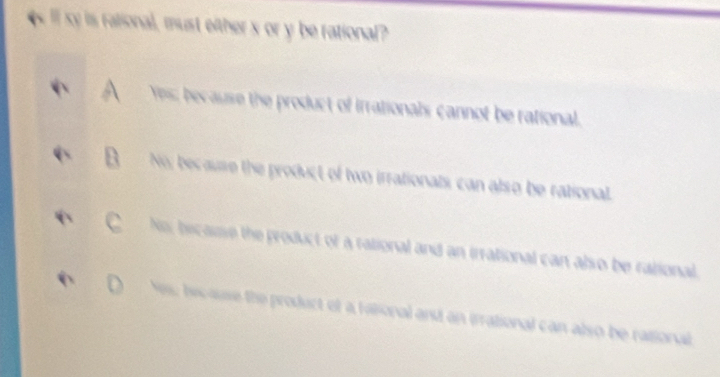 el xy is rational, must efther x or y be rational?
Yes; because the product of irrationals cannot be rational,
No; because the product of two irrationals, can also be rational.
No, becasse the product of a rational and an irrational can also be rational.
N, hic ause the product of a fabional and an irrational can also be rasional