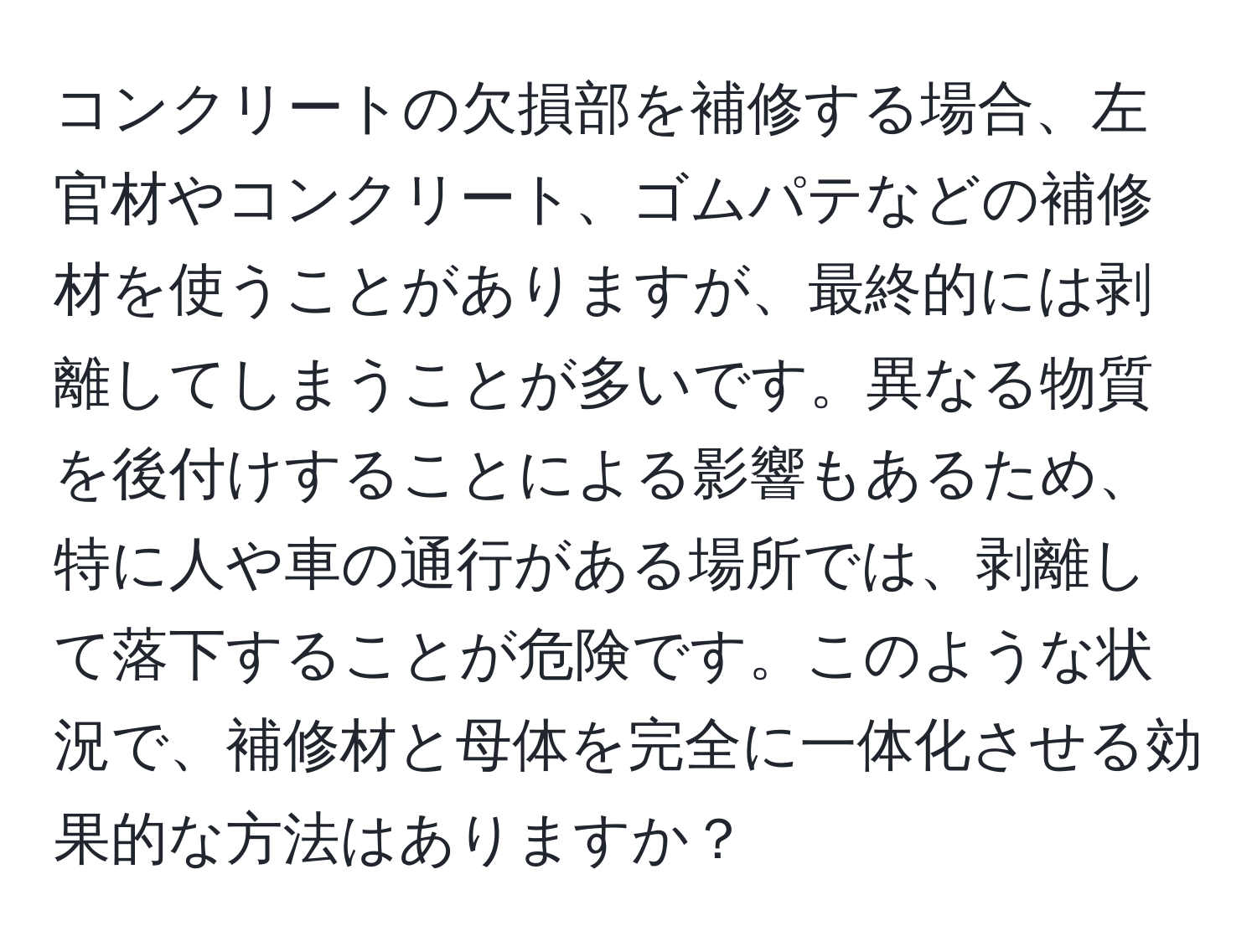 コンクリートの欠損部を補修する場合、左官材やコンクリート、ゴムパテなどの補修材を使うことがありますが、最終的には剥離してしまうことが多いです。異なる物質を後付けすることによる影響もあるため、特に人や車の通行がある場所では、剥離して落下することが危険です。このような状況で、補修材と母体を完全に一体化させる効果的な方法はありますか？