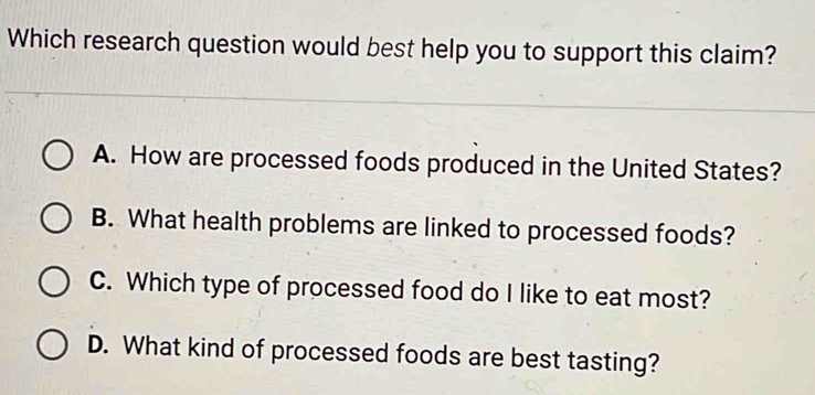 Which research question would best help you to support this claim?
A. How are processed foods produced in the United States?
B. What health problems are linked to processed foods?
C. Which type of processed food do I like to eat most?
D. What kind of processed foods are best tasting?