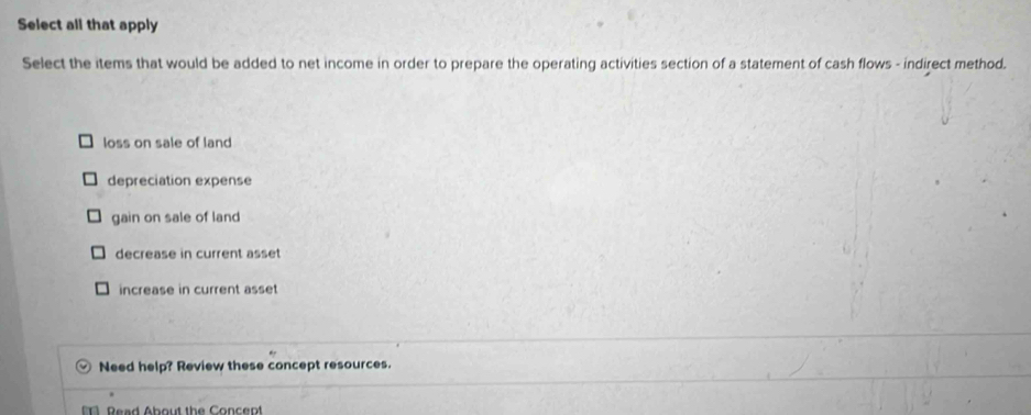 Select all that apply
Select the items that would be added to net income in order to prepare the operating activities section of a statement of cash flows - indirect method.
loss on sale of land
depreciation expense
gain on sale of land
decrease in current asset
increase in current asset
Need help? Review these concept resources.
Read About the Concept