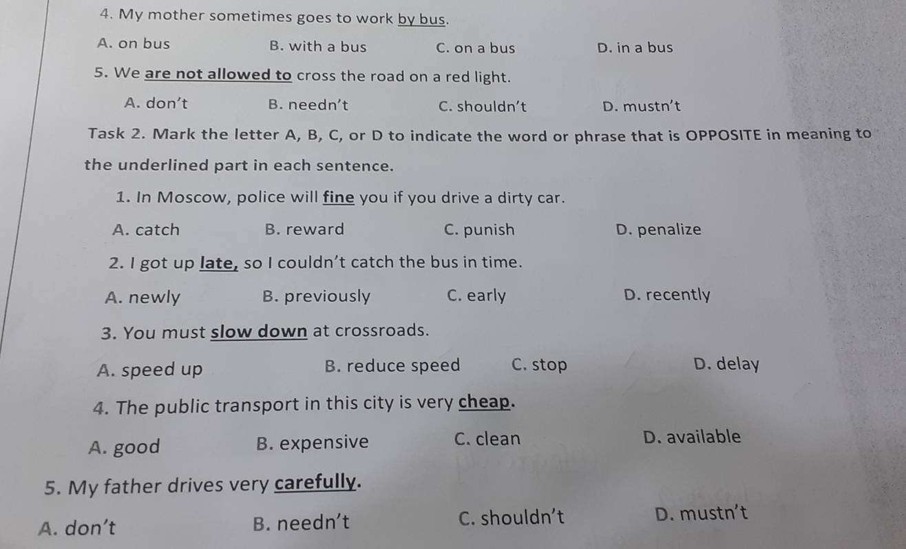 My mother sometimes goes to work by bus.
A. on bus B. with a bus C. on a bus D. in a bus
5. We are not allowed to cross the road on a red light.
A. don't B. needn’t C. shouldn’t D. mustn't
Task 2. Mark the letter A, B, C, or D to indicate the word or phrase that is OPPOSITE in meaning to
the underlined part in each sentence.
1. In Moscow, police will fine you if you drive a dirty car.
A. catch B. reward C. punish D. penalize
2. I got up late, so I couldn’t catch the bus in time.
A. newly B. previously C. early D. recently
3. You must slow down at crossroads.
A. speed up B. reduce speed C. stop D. delay
4. The public transport in this city is very cheap.
C. clean
A. good B. expensive D. available
5. My father drives very carefully.
A. don’t B. needn’t C. shouldn't D. mustn't