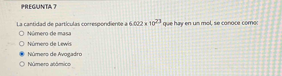 PREGUNTA 7
La cantidad de partículas correspondiente a 6.022* 10^(23) que hay en un mol, se conoce como:
Número de masa
Número de Lewis
Número de Avogadro
Número atómico