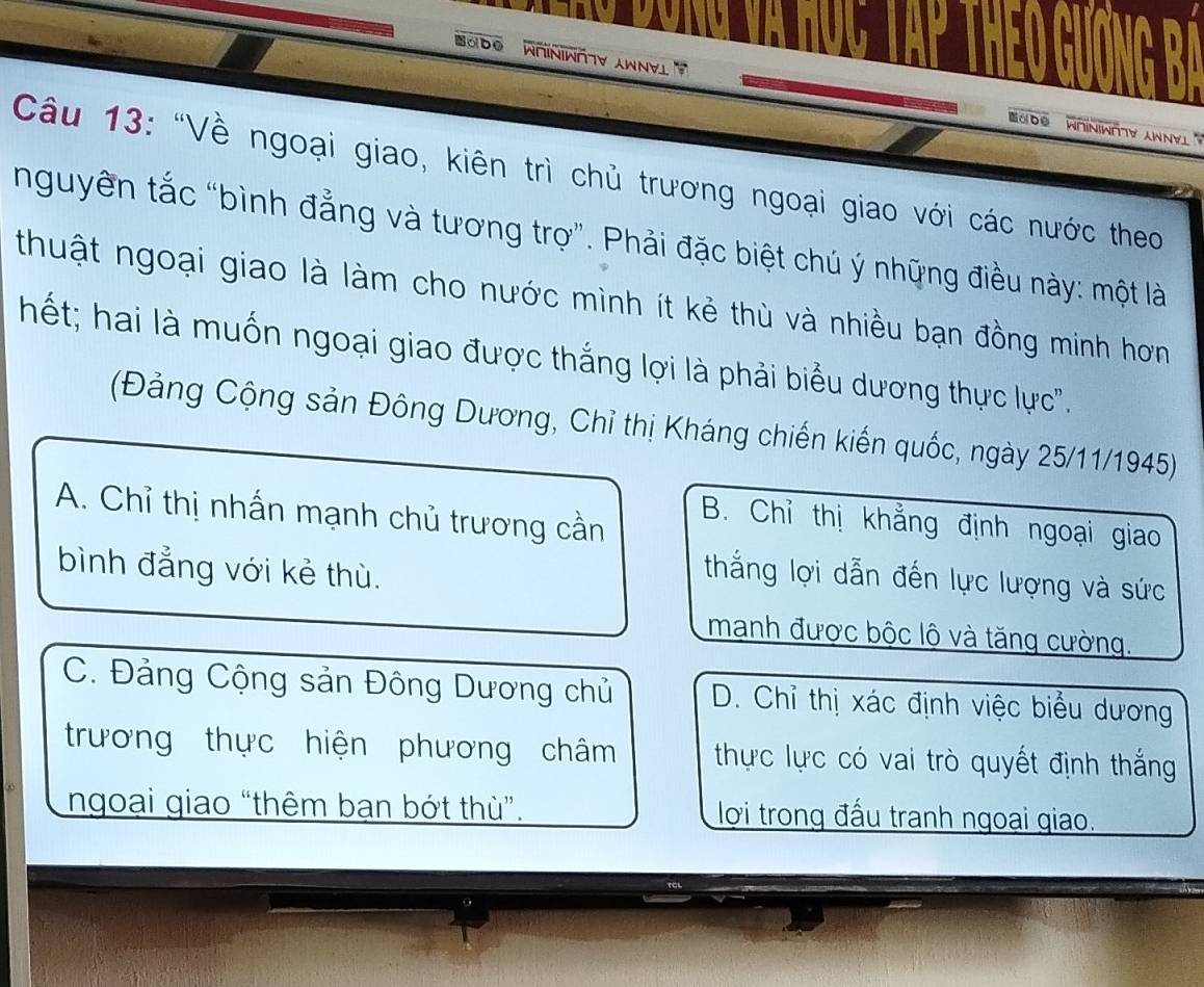 obo
aD⑥ WOINIWETY AWNYL 
Câu 13: "Về ngoại giao, kiên trì chủ trương ngoại giao với các nước theo
nguyên tắc “bình đẳng và tương trợ”. Phải đặc biệt chú ý những điều này: một là
thuật ngoại giao là làm cho nước mình ít kẻ thù và nhiều bạn đồng minh hơn
hết; hai là muốn ngoại giao được thắng lợi là phải biểu dương thực lực".
(Đảng Cộng sản Đông Dương, Chỉ thị Kháng chiến kiến quốc, ngày 25/11/1945)
A. Chỉ thị nhấn mạnh chủ trương cần
B. Chỉ thị khẳng định ngoại giao
bình đẳng với kẻ thù.
thắng lợi dẫn đến lực lượng và sức
mạnh được bộc lộ và tăng cường.
C. Đảng Cộng sản Đông Dương chủ D. Chỉ thị xác định việc biểu dương
trương thực hiện phương châm thực lực có vai trò quyết định thắng
ngoại giao “thêm bạn bớt thù”. lợi trong đấu tranh ngoại giao.