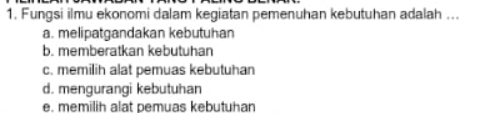 Fungsi ilmu ekonomi dalam kegiatan pemenuhan kebutuhan adalah ...
a. melipatgandakan kebutuhan
b. memberatkan kebutuhan
c. memilih alat pemuas kebutuhan
d. mengurangi kebutuhan
e. memilih alat pemuas kebutuhan