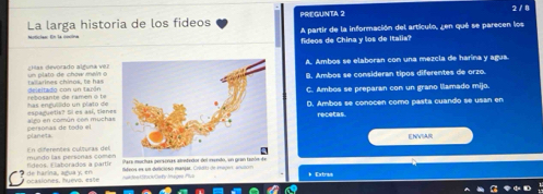 PREGUNTA 2 2 / 8
La larga historia de los fideos
fideos de China y los de Italia? A partir de la información del artículo, ¿en qué se parecen los
gias devorado alguna vezA. Ambos se elaboran con una mezcla de harina y agua.
ta tarines chinos, te has un plato de chow mev ō eleitado con un tarónB. Ambos se consideran tipos diferentes de orzo.
rebosante de ramen o te C. Ambos se preparan con un grano llamado mijo.
has engullido un plato de espaguetis? Si es así, tiene
a zo en común cón muchaD. Ambos se conocen como pasta cuando se usan en
persónas de todo el planeta
ENVIAR
En diferentes culturas del
lídeos. Flaborados a partís muñdo las personas come Pare muchas perecnas alrededor del rendo, un gran tazón de
ocasiones, huevo, este de harina, agua y en i r Caty In agea Pivi tideos es un delicióno manjar. Crito de Frayes anutor * Extras