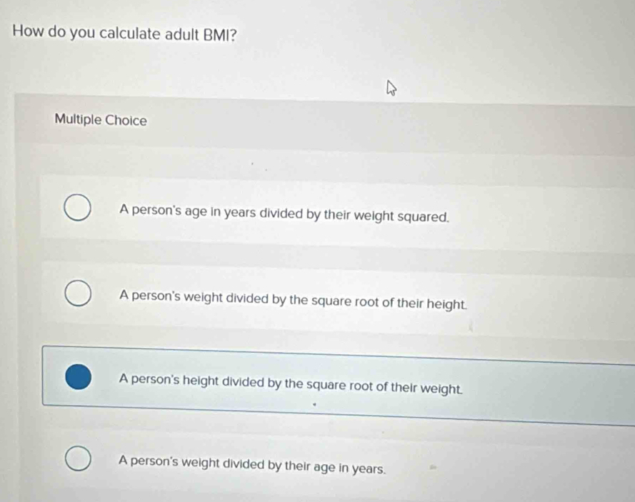 How do you calculate adult BMI?
Multiple Choice
A person's age in years divided by their weight squared.
A person's weight divided by the square root of their height.
A person's height divided by the square root of their weight.
A person's weight divided by their age in years.