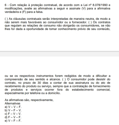 Com relação à proteção contratual, de acordo com a Lei n° 8.078/1990 e
modificações, avalie as afirmativas a seguir e assinale (V) para a afirmativa
verdadeira e (F) para a falsa.
) As cláusulas contratuais serão interpretadas de maneira neutra, de modo a
não serem mais favoráveis ao consumidor ou a fornecedor. ( ) Os contratos
que regulam as relações de consumo não obrigarão os consumidores, se não
lhes for dada a oportunidade de tomar conhecimento prévio de seu conteúdo,
ou se os respectivos instrumentos forem redigidos de modo a dificultar a
compreensão de seu sentido e alcance. ( ) O consumidor pode desistir do
contrato, no prazo de 30 dias a contar de sua assinatura ou do ato de
recebimento do produto ou serviço, sempre que a contratação de fornecimento
de produtos e serviços ocorrer fora do estabelecimento comercial,
especialmente por telefone ou a domicílio.
As afirmativas são, respectivamente,
Alternativas
a) V-V-F.
b) V-F-V.
c) F-V-V.
d) F-V-F.
e) V-F-F.