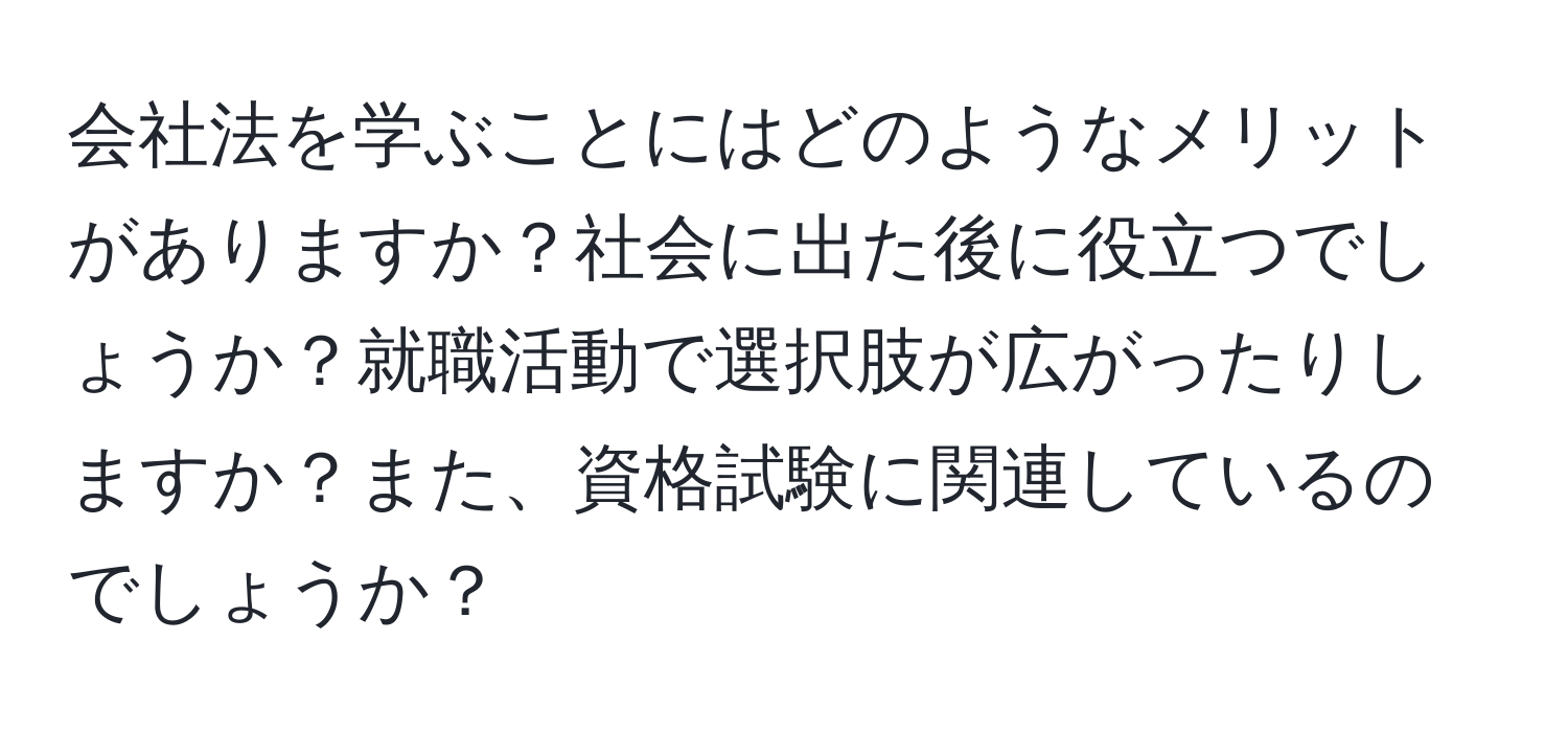 会社法を学ぶことにはどのようなメリットがありますか？社会に出た後に役立つでしょうか？就職活動で選択肢が広がったりしますか？また、資格試験に関連しているのでしょうか？