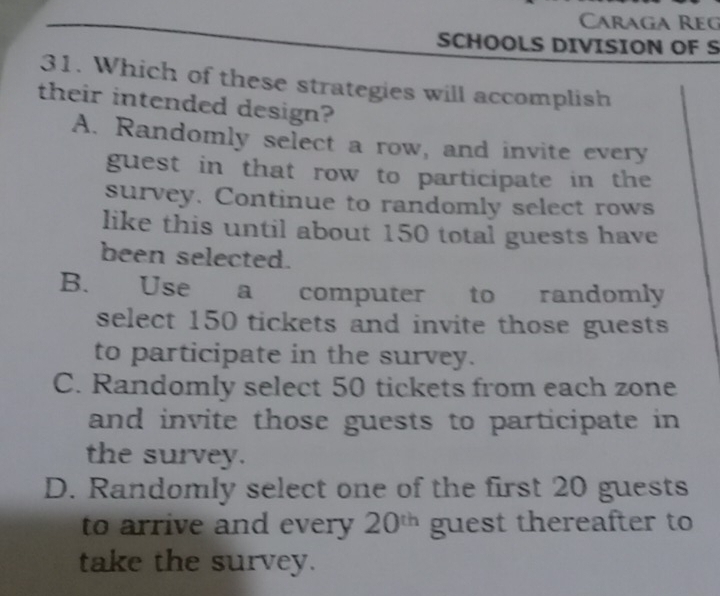 Caraga Reg
SCHOOLS DIVISION OF S
31. Which of these strategies will accomplish
their intended design?
A. Randomly select a row, and invite every
guest in that row to participate in the
survey. Continue to randomly select rows
like this until about 150 total guests have
been selected.
B. Use a computer to randomly
select 150 tickets and invite those guests
to participate in the survey.
C. Randomly select 50 tickets from each zone
and invite those guests to participate in 
the survey.
D. Randomly select one of the first 20 guests
to arrive and every 20^(th) guest thereafter to
take the survey.