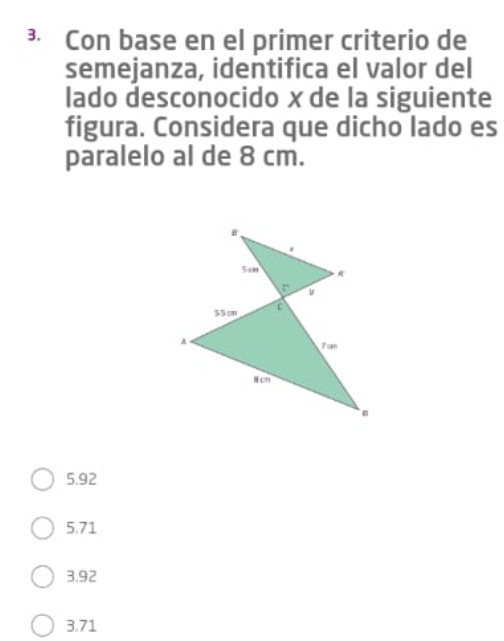 ³ Con base en el primer criterio de
semejanza, identifica el valor del
lado desconocido x de la siguiente
figura. Considera que dicho lado es
paralelo al de 8 cm.
5.92
5.71
3.92
3.71