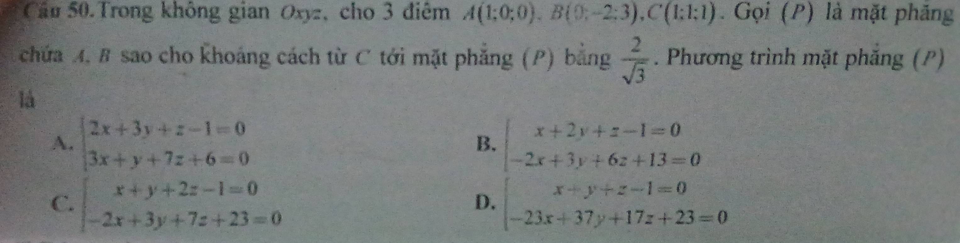 Cầu 50.Trong không gian Oxyz, cho 3 điêm A(1;0;0), B(0;-2;3), C(1;1;1). Gọi (P) là mặt phăng
chứa A, # sao cho khoáng cách từ C tới mặt phẳng (P) bằng  2/sqrt(3) . Phương trình mặt phăng (P)
là
A. beginarrayl 2x+3y+z-1=0 3x+y+7z+6=0endarray. beginarrayl x+2y+z-1=0 -2x+3y+6z+13=0endarray.
B.
C. beginarrayl x+y+2z-1=0 -2x+3y+7z+23=0endarray. beginarrayl x+y+z-1=0 -23x+37y+17z+23=0endarray.
D.