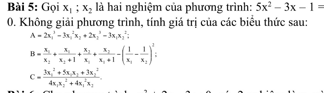 Gọi X_1; X_2 là hai nghiệm của phương trình: 5x^2-3x-1=
0. Không giải phương trình, tính giá trị của các biểu thức sau:
A=2x_1^(3-3x_1^2x_2)+2x_2^(3-3x_1)x_2^(2;
B=frac x_1)x_2+frac x_1x_2+1+frac x_2x_1+frac x_2x_1+1-(frac 1x_1-frac 1x_2)^2;
C=frac (3x_1)^2+5x_1x_2+3x_2^24x_1x_2^(2+4x_1^2x_2).