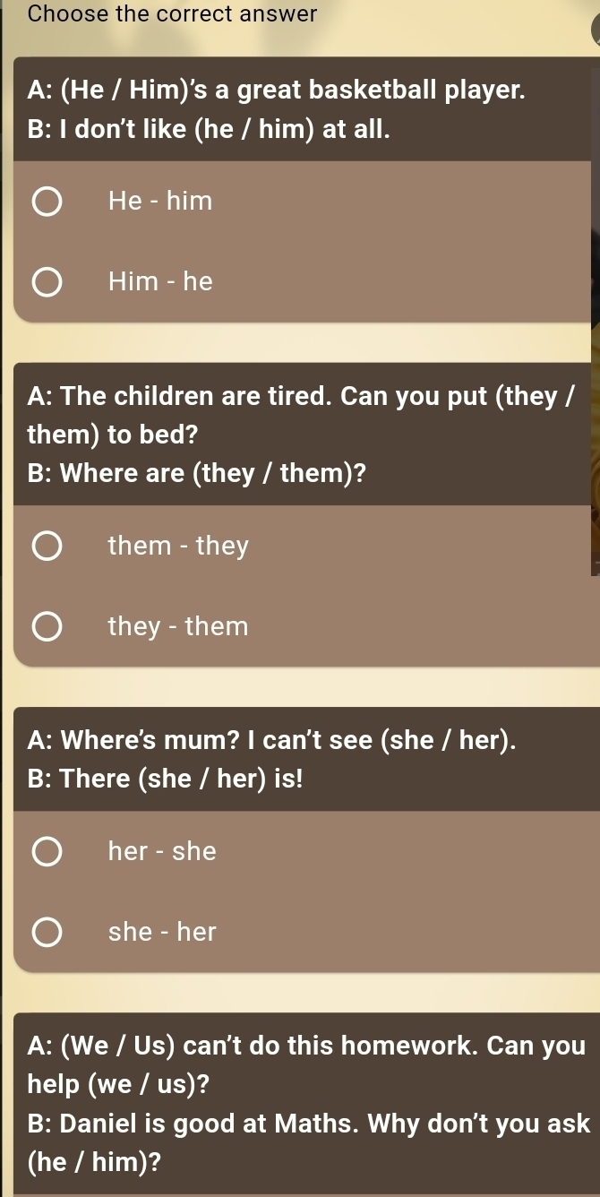 Choose the correct answer
A: (He / Him)'s a great basketball player.
B: I don't like (he / him) at all.
He - him
Him - he
A: The children are tired. Can you put (they /
them) to bed?
B: Where are (they / them)?
them - they
they - them
A: Where's mum? I can't see (she / her).
B: There (she / her) is!
her - she
she - her
A: (We / Us) can't do this homework. Can you
help (we / us)?
B: Daniel is good at Maths. Why don't you ask
(he / him)?