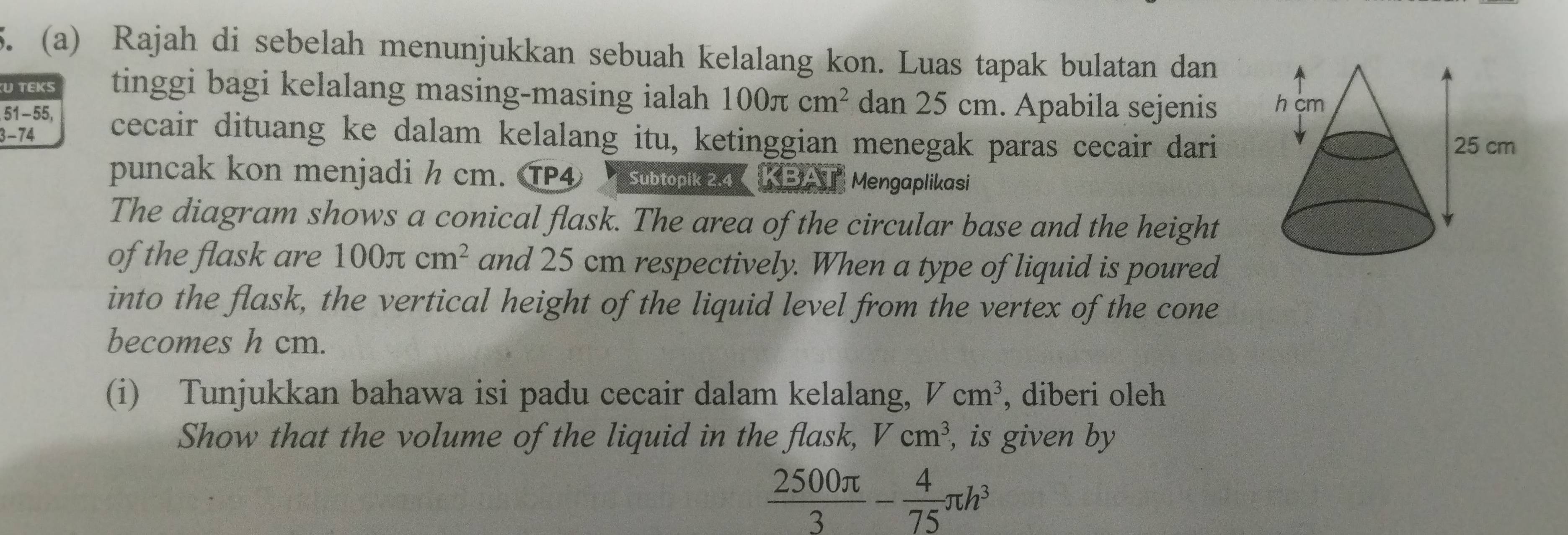 Rajah di sebelah menunjukkan sebuah kelalang kon. Luas tapak bulatan dan 
U TEKS tinggi bagi kelalang masing-masing ialah 100π cm^2 dan 25 cm. Apabila sejenis
51-55, 
3- 74 cecair dituang ke dalam kelalang itu, ketinggian menegak paras cecair dari 
puncak kon menjadi h cm. TP4 Subtopik 2.4 KBAT Mengaplikasi 
The diagram shows a conical flask. The area of the circular base and the height 
of the flask are 100π cm^2 and 25 cm respectively. When a type of liquid is poured 
into the flask, the vertical height of the liquid level from the vertex of the cone 
becomes h cm. 
(i) Tunjukkan bahawa isi padu cecair dalam kelalang, Vcm^3 , diberi oleh 
Show that the volume of the liquid in the flask, Vcm^3 , is given by
 2500π /3 - 4/75 π h^3