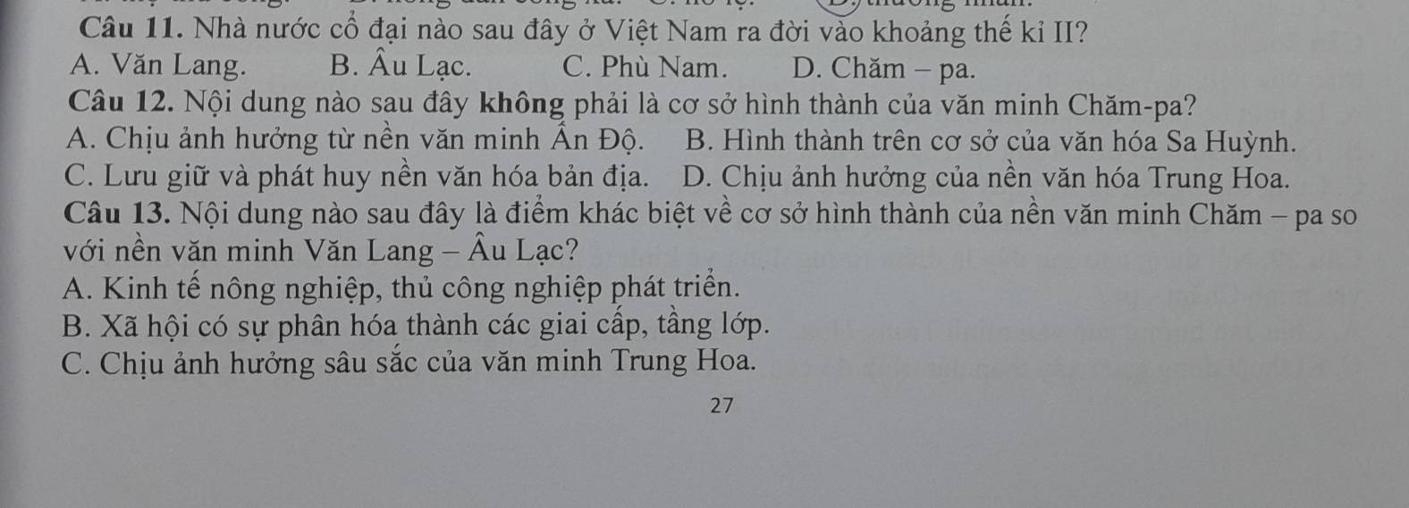 Nhà nước cổ đại nào sau đây ở Việt Nam ra đời vào khoảng thế kỉ II?
A. Văn Lang. B. Âu Lạc. C. Phù Nam. D. Chăm - pa.
Câu 12. Nội dung nào sau đây không phải là cơ sở hình thành của văn minh Chăm-pa?
A. Chịu ảnh hưởng từ nền văn minh Ấn Độ. B. Hình thành trên cơ sở của văn hóa Sa Huỳnh.
C. Lưu giữ và phát huy nền văn hóa bản địa. D. Chịu ảnh hưởng của nền văn hóa Trung Hoa.
Câu 13. Nội dung nào sau đây là điểm khác biệt về cơ sở hình thành của nền văn minh Chăm - pa so
với nền văn minh Văn Lang - Âu Lạc?
A. Kinh tế nông nghiệp, thủ công nghiệp phát triển.
B. Xã hội có sự phân hóa thành các giai cấp, tầng lớp.
C. Chịu ảnh hưởng sâu sắc của văn minh Trung Hoa.
27