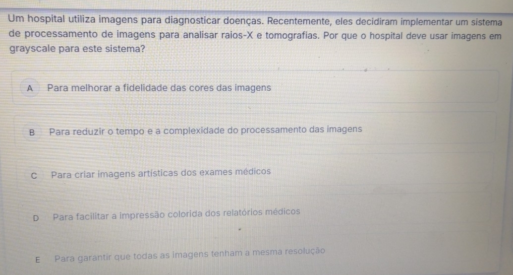 Um hospital utiliza imagens para diagnosticar doenças. Recentemente, eles decidiram implementar um sistema
de processamento de imagens para analisar raios- X e tomografias. Por que o hospital deve usar imagens em
grayscale para este sistema?
A Para melhorar a fidelidade das cores das imagens
B Para reduzir o tempo e a complexidade do processamento das imagens
C Para criar imagens artísticas dos exames médicos
DPara facilitar a impressão colorida dos relatórios médicos
E Para garantir que todas as imagens tenham a mesma resolução