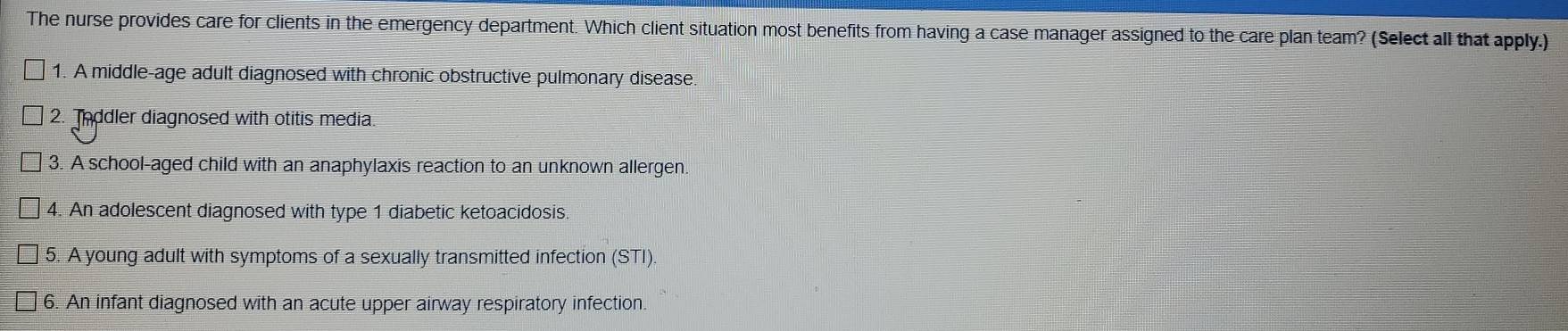 The nurse provides care for clients in the emergency department. Which client situation most benefits from having a case manager assigned to the care plan team? (Select all that apply.)
1. A middle-age adult diagnosed with chronic obstructive pulmonary disease.
2. Toddler diagnosed with otitis media.
3. A school-aged child with an anaphylaxis reaction to an unknown allergen.
4. An adolescent diagnosed with type 1 diabetic ketoacidosis.
5. A young adult with symptoms of a sexually transmitted infection (STI).
6. An infant diagnosed with an acute upper airway respiratory infection.