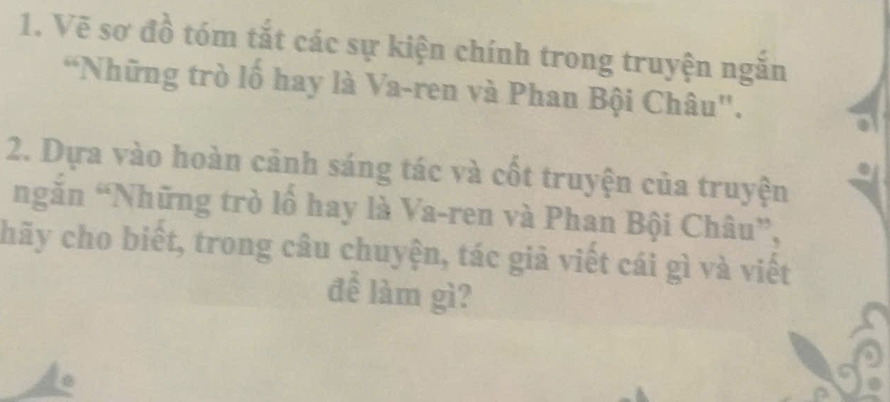 Vẽ sơ đồ tóm tắt các sự kiện chính trong truyện ngăn 
“Những trò lố hay là Va-ren và Phan Bội Châu". 
2. Dựa vào hoàn cảnh sáng tác và cốt truyện của truyện 
ngăn “Những trò lồ hay là Va-ren và Phan Bội Châu”, 
chãy cho biết, trong câu chuyện, tác giả viết cái gì và viết 
để làm gì?