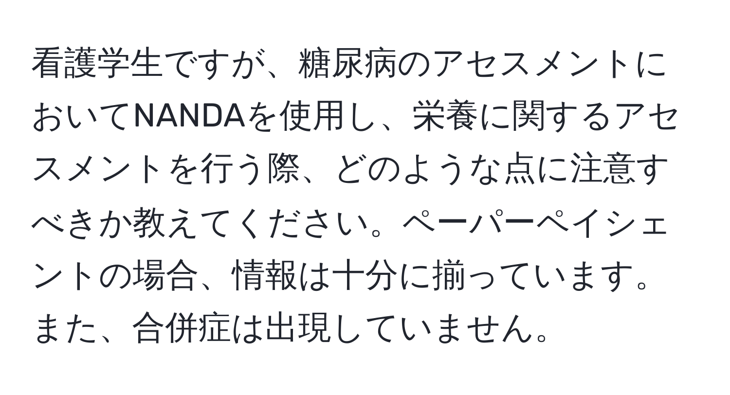 看護学生ですが、糖尿病のアセスメントにおいてNANDAを使用し、栄養に関するアセスメントを行う際、どのような点に注意すべきか教えてください。ペーパーペイシェントの場合、情報は十分に揃っています。また、合併症は出現していません。