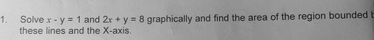 Solve x-y=1 and 2x+y=8 graphically and find the area of the region bounded b
these lines and the X-axis.