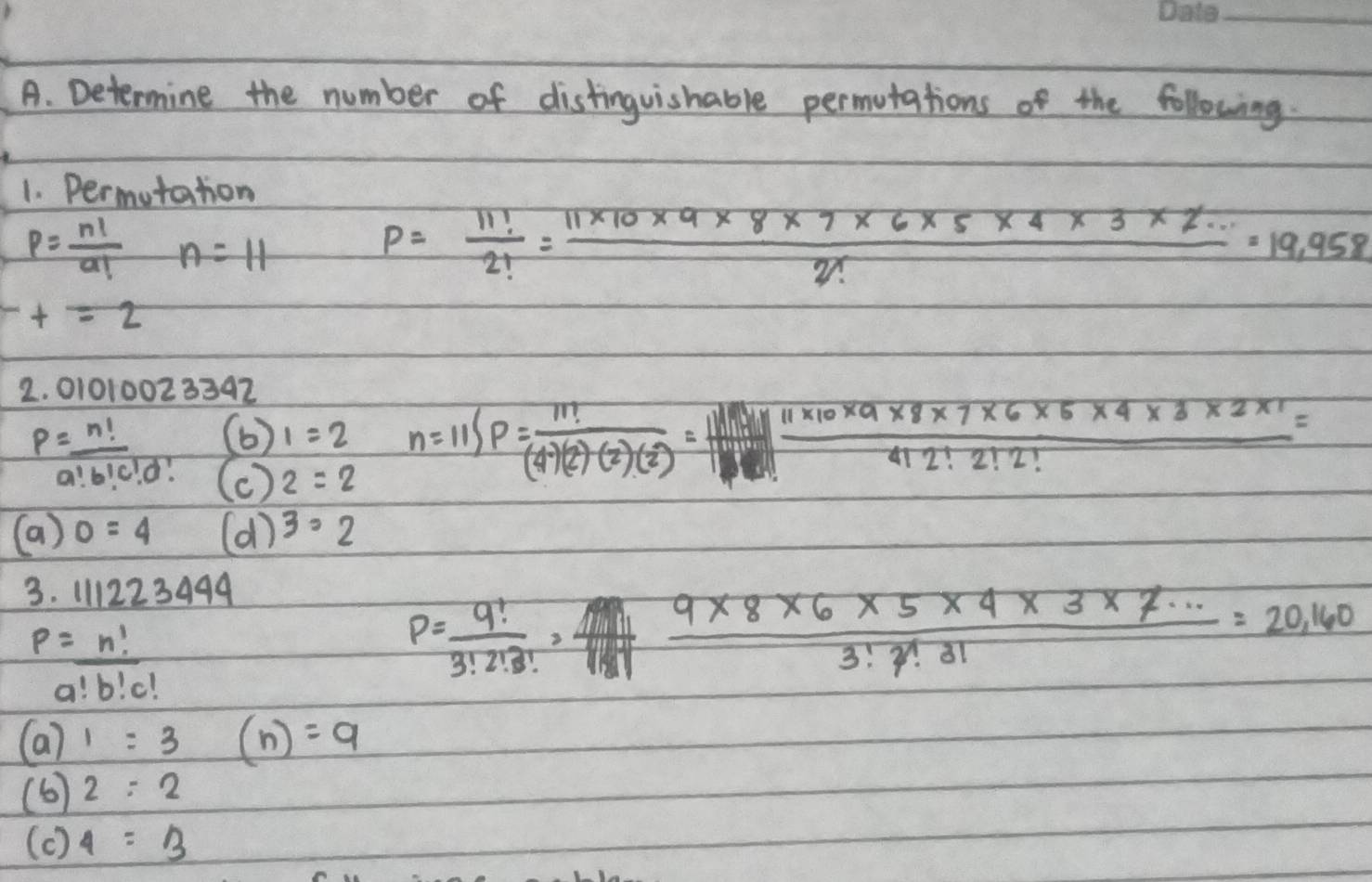 Determine the number of distinguishable permutations of the following. 
1. Permutation
p= n!/a!  n=11
P= 11!/2! = (11* 10* 9* 8* 7* 6* 5* 4* 3* 2...)/2! =19.958
t=2
2. 01010023392
p=_ n! (b) 1=2 n=11SP= 11!/(4)(2)(2)(2) =  (11* 10* 9* 8* 7* 6* 5* 4* 3* 2* 1)/412!2!2! =
a!b!c!d! (c ) 2=2
(a) 0=4 (d)^3· 2
3. 111223490
p=_ n!
P= 9!/3!2!3! =  (9* 8* 6* 5* 4* 3* 7·s )/3!7!8!8! =20,160
a!b!c!
(a)1=3 (n)=9
(6) 2:2
(c ) 4=3