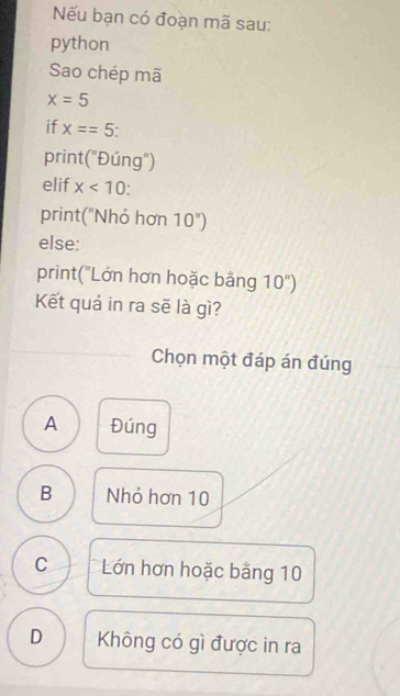 Nếu bạn có đoạn mã sau:
python
Sao chép mã
x=5
if x==5
print("Đúng")
elif x<10</tex> .
print("Nhỏ hơn 10'')
else:
print("Lớn hơn hoặc bằng 10")
Kết quả in ra sẽ là gì?
Chọn một đáp án đúng
A Đúng
B Nhỏ hơn 10
C Lớn hơn hoặc bằng 10
D Không có gì được in ra