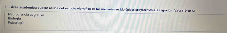 1 .- Área académica que se ocupa del estudio científico de los mecanismos biológicos subyacentes a la cognición . Valor (10.00 %)
Neurociencia cognitiva
Biología
Psicología