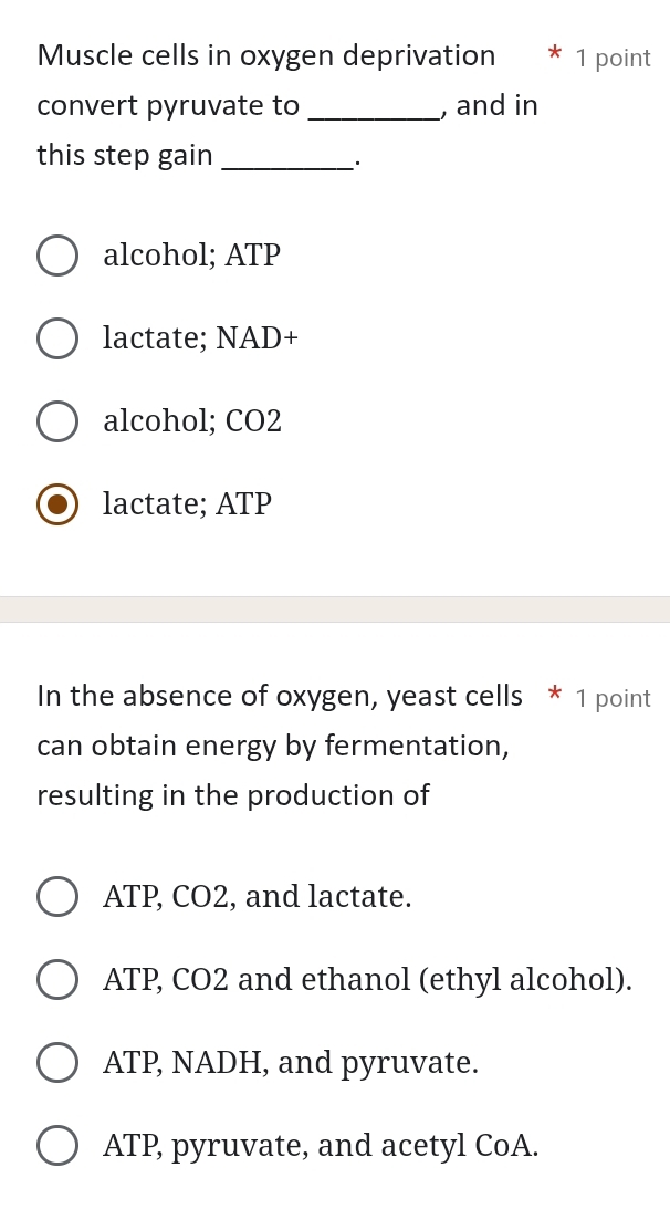 Muscle cells in oxygen deprivation * 1 point
convert pyruvate to _, and in
this step gain_
·
alcohol; ATP
lactate; NAD+
alcohol; CO2
lactate; ATP
In the absence of oxygen, yeast cells * 1 point
can obtain energy by fermentation,
resulting in the production of
ATP, CO2, and lactate.
ATP, CO2 and ethanol (ethyl alcohol).
ATP, NADH, and pyruvate.
ATP, pyruvate, and acetyl CoA.