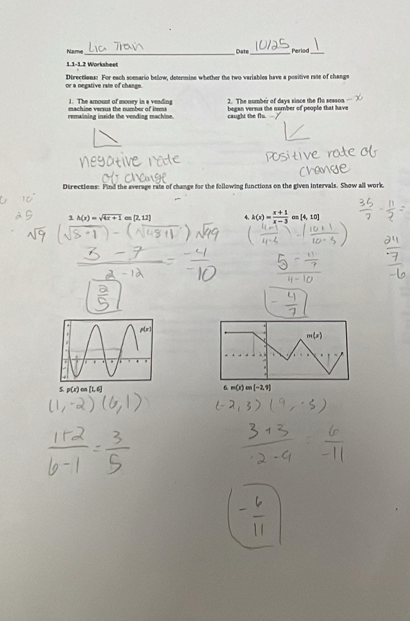 Name_ Date_ Period 
1.1-1.2 Worksheet 
Directions: For each scenario below, determine whether the two variables have a positive rate of change 
or a negative rate of change. 
1. The amount of money in a vending 2. The number of days since the flu season 
machine versus the number of items began versus the number of people that have 
remaining inside the vending machine. caught the flu. 
Directions: Find the average rate of change for the following functions on the given intervals. Show all work. 
4. k(x)= (x+1)/x-3 
3. h(x)=sqrt(4x+1) an [2,12] on [4,10]
m(x)
5. p(x) on [1,6] 6. m(x) on [-2,9]