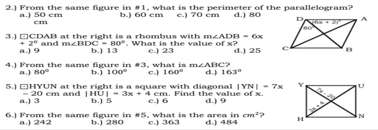 2.) From the same figure in #1, what is the perimeter of the parallelogram?
a.) 50 cm b.) 60 cm c.) 70 cm d.) 80
cm
3.) □CDAB at the right is a rhombus with m∠ ADB=6x
+ 2° and m∠ BDC=80°. What is the value of x?
a.) 9 b.) 13 c.) 23 d.) 25 
4.) From the same figure in #3, what is m∠ ABC ?
a.) 80° b.) 100° c.) 160° d.) 163°
5.) □HYUN at the right is a square with diagonal |YN|=7x
20 cm and |HU|=3x+4cm. Find the value of x.
a.) 3 b.) 5 c.) 6 d.) 9
6.) From the same figure in #5, what is the area in cm^2 ? 
a.) 242 b.) 280 c.) 363 d.) 484