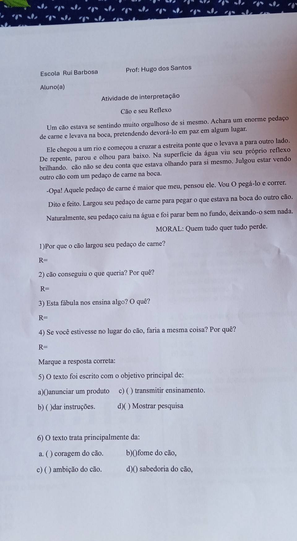 Escola Rui Barbosa Prof: Hugo dos Santos
Aluno(a)
Atividade de interpretação
Cão e seu Reflexo
Um cão estava se sentindo muito orgulhoso de si mesmo. Achara um enorme pedaço
de carne e levava na boca, pretendendo devorá-lo em paz em algum lugar.
Ele chegou a um rio e começou a cruzar a estreita ponte que o levava a para outro lado.
De repente, parou e olhou para baixo. Na superfície da água viu seu próprio reflexo
brilhando. cão não se deu conta que estava olhando para si mesmo. Julgou estar vendo
outro cão com um pedaço de carne na boca.
-Opa! Aquele pedaço de carne é maior que meu, pensou ele. Vou O pegá-lo e correr.
Dito e feito. Largou seu pedaço de carne para pegar o que estava na boca do outro cão.
Naturalmente, seu pedaço caiu na água e foi parar bem no fundo, deixando-o sem nada.
MORAL: Quem tudo quer tudo perde.
1)Por que o cão largou seu pedaço de carne?
R=
2) cão conseguiu o que queria? Por quê?
R=
3) Esta fábula nos ensina algo? O quê?
R=
4) Se você estivesse no lugar do cão, faria a mesma coisa? Por quê?
R=
Marque a resposta correta:
5) O texto foi escrito com o objetivo principal de:
a)()anunciar um produto c) ( ) transmitir ensinamento.
b) ( )dar instruções. d)( ) Mostrar pesquisa
6) O texto trata principalmente da:
a. ( ) coragem do cão. b)()fome do cão,
c) ( ( ) ambição do cão. d)() sabedoria do cão,