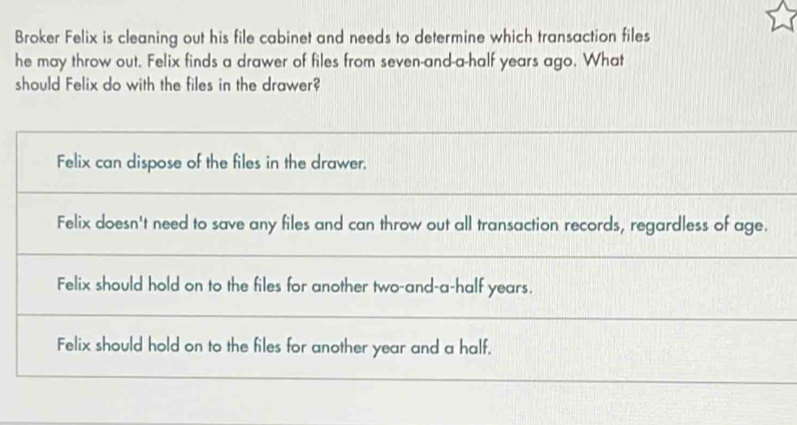 Broker Felix is cleaning out his file cabinet and needs to determine which transaction files
he may throw out. Felix finds a drawer of files from seven-and-a-half years ago. What
should Felix do with the files in the drawer?
Felix can dispose of the files in the drawer,
Felix doesn't need to save any files and can throw out all transaction records, regardless of age.
Felix should hold on to the files for another two-and-a-half years.
Felix should hold on to the files for another year and a half.