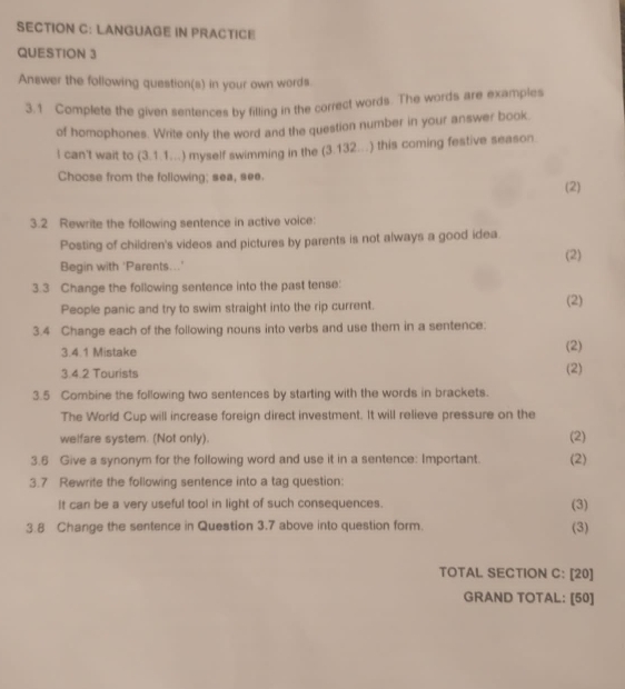 LANGUAGE IN PRACTICE 
QUESTION 3 
Answer the following question(s) in your own words. 
3.1 Complete the given sentences by filling in the correct words. The words are examples 
of homophones. Write only the word and the question number in your answer book. 
I can't wait to (3.1.1...) myself swimming in the (3.132...) this coming festive season 
Choose from the following; sea, see. (2) 
3.2 Rewrite the following sentence in active voice: 
Posting of children's videos and pictures by parents is not always a good idea. 
(2) 
Begin with 'Parents...' 
3.3 Change the following sentence into the past tense: 
People panic and try to swim straight into the rip current. 
(2) 
3.4 Change each of the following nouns into verbs and use them in a sentence: (2) 
3.4.1 Mistake 
3.4.2 Tourists (2) 
3.5 Combine the following two sentences by starting with the words in brackets. 
The World Cup will increase foreign direct investment. It will relieve pressure on the 
welfare system. (Not only). (2) 
3.6 Give a synonym for the following word and use it in a sentence: Important. (2) 
3.7 Rewrite the following sentence into a tag question: 
It can be a very useful tool in light of such consequences. (3) 
3.8 Change the sentence in Question 3.7 above into question form. (3) 
TOTAL SECTION C: [20] 
GRAND TOTAL: [50]