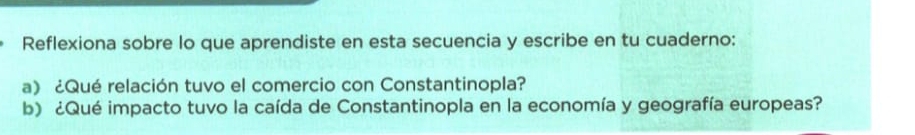 Reflexiona sobre lo que aprendiste en esta secuencia y escribe en tu cuaderno: 
a) ¿Qué relación tuvo el comercio con Constantinopla? 
b) ¿Qué impacto tuvo la caída de Constantinopla en la economía y geografía europeas?