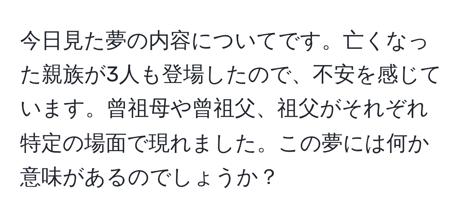 今日見た夢の内容についてです。亡くなった親族が3人も登場したので、不安を感じています。曾祖母や曾祖父、祖父がそれぞれ特定の場面で現れました。この夢には何か意味があるのでしょうか？