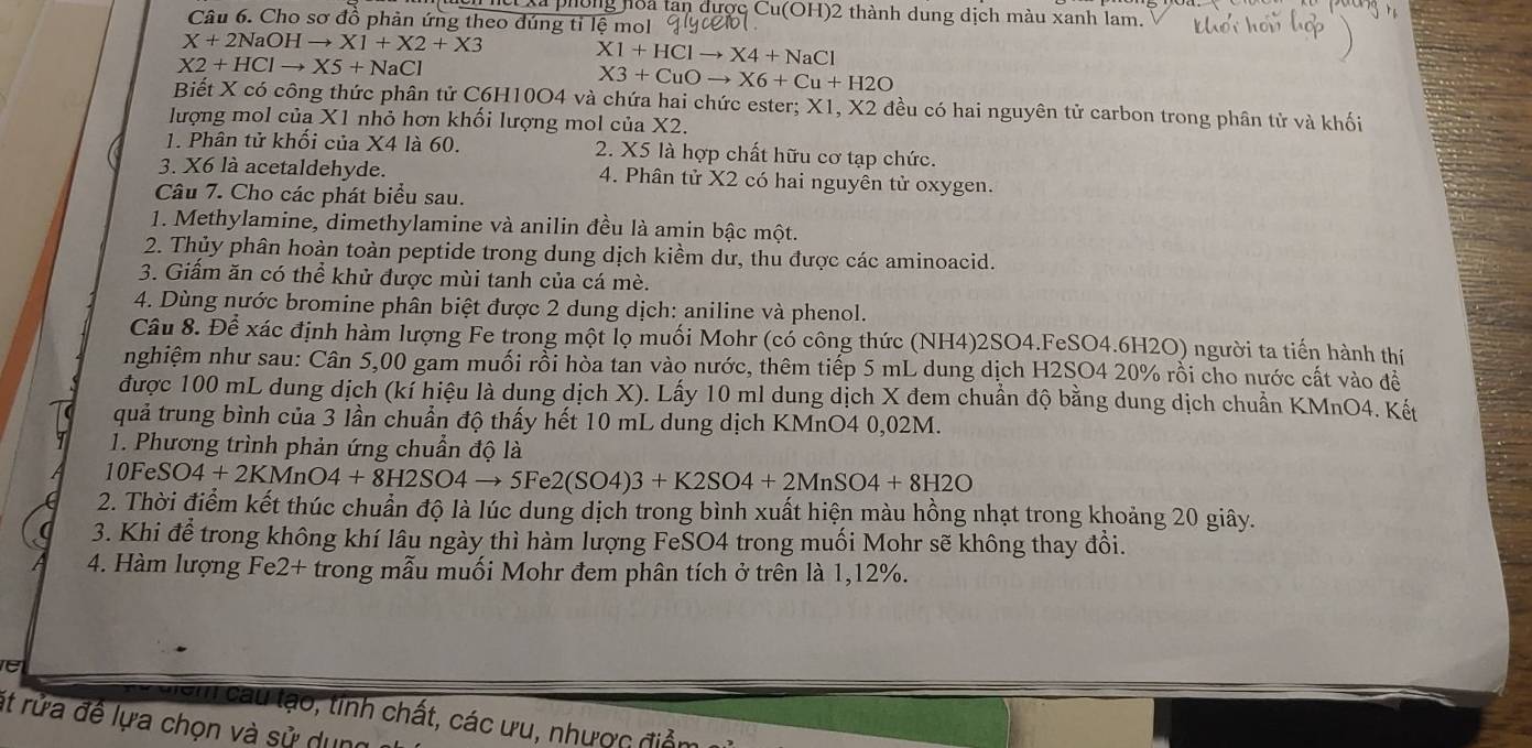 xã phòng hoa tan dược Cu(OH)2 thành dung dịch màu xanh lam.
Câu 6. Cho sơ đồ phản ứng theo đúng tỉ lệ mol
X+2NaOHto X1+X2+X3
X2+HClto X5+NaCl
X1+HClto X4+NaCl
X3+CuOto X6+Cu+H2O
Biết X có công thức phân tử C6H10O4 và chứa hai chức ester; X1, X2 đều có hai nguyên tử carbon trong phân tử và khối
lượng mol của X1 nhỏ hơn khối lượng mol của X2.
1. Phân tử khổi của X4 là 60.  2. X5 là hợp chất hữu cơ tạp chức.
3. X6 là acetaldehyde. 4. Phân tử X2 có hai nguyên tử oxygen.
Câu 7. Cho các phát biểu sau.
1. Methylamine, dimethylamine và anilin đều là amin bậc một.
2. Thủy phân hoàn toàn peptide trong dung dịch kiềm dư, thu được các aminoacid.
3. Giấm ăn có thể khử được mùi tanh của cá mè.
4. Dùng nước bromine phân biệt được 2 dung dịch: aniline và phenol.
Câu 8. Để xác định hàm lượng Fe trong một lọ muối Mohr (có công thức (NH4)2SO4.FeSO4.6H2O) người ta tiến hành thí
nghiệm như sau: Cân 5,00 gam muối rồi hòa tan vào nước, thêm tiếp 5 mL dung dịch H2SO4 20% rồi cho nước cất vào đề
được 100 mL dung dịch (kỉ hiệu là dung dịch X). Lấy 10 ml dung dịch X đem chuẩn độ bằng dung dịch chuẩn KMnO4. Kết
quả trung bình của 3 lần chuẩn độ thấy hết 10 mL dung dịch KMnO4 0,02M.
1. Phương trình phản ứng chuẩn độ là
10Fe SO4+2KMnO4+8H2SC 4 → 5Fe2(SO4)3+K2SO4+2MnSO4+8H2O
2. Thời điểm kết thúc chuẩn độ là lúc dung dịch trong bình xuất hiện màu hồng nhạt trong khoảng 20 giây.
3. Khi để trong không khí lâu ngày thì hàm lượng FeSO4 trong muối Mohr sẽ không thay đồi.
4. Hàm lượng Fe2+ trong mẫu muối Mohr đem phân tích ở trên là 1,12%.
sm cau lạo, tinh chất, các ưu, nhược điễu
ít rửa đề lựa chọn và sử dụng
