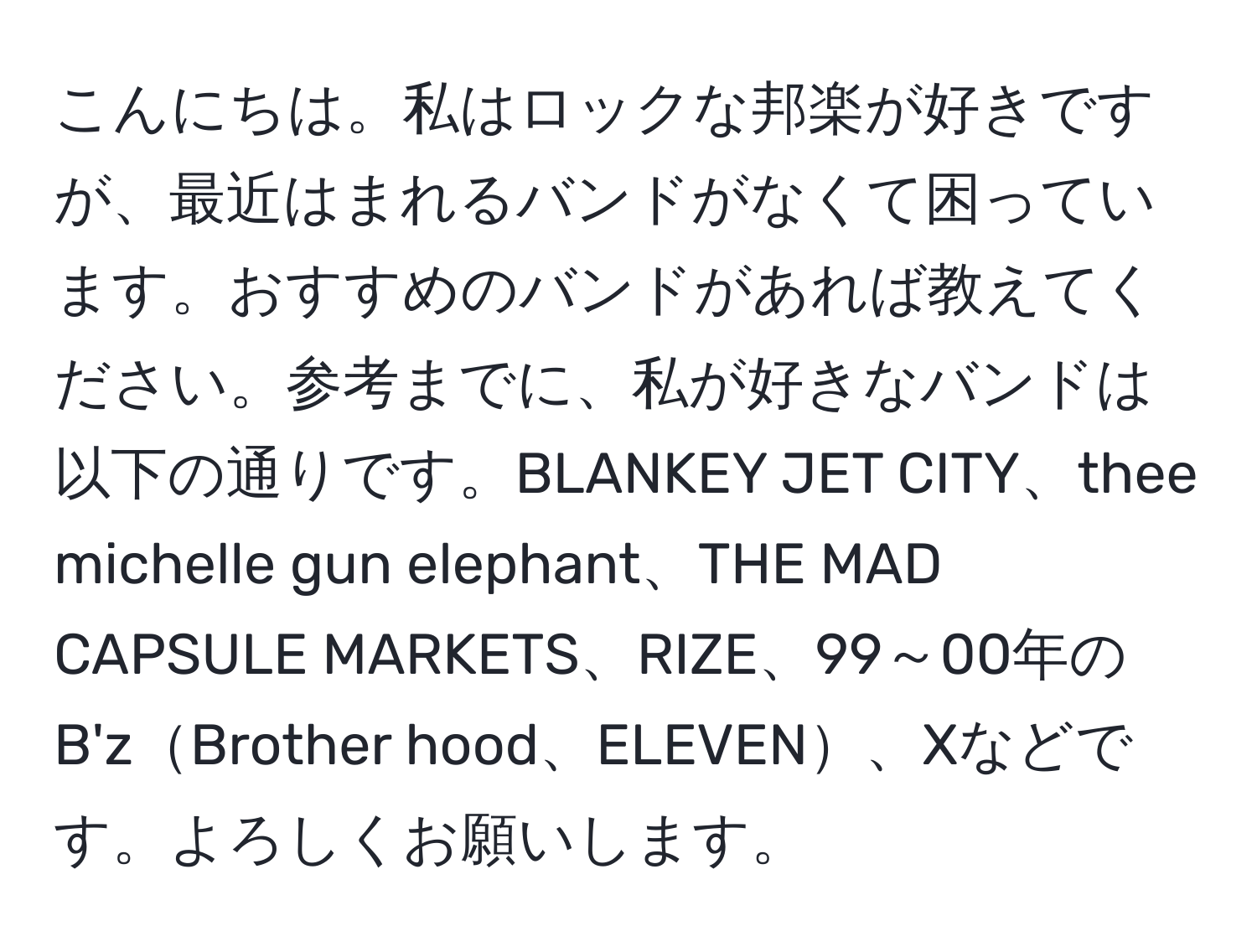 こんにちは。私はロックな邦楽が好きですが、最近はまれるバンドがなくて困っています。おすすめのバンドがあれば教えてください。参考までに、私が好きなバンドは以下の通りです。BLANKEY JET CITY、thee michelle gun elephant、THE MAD CAPSULE MARKETS、RIZE、99～00年のB'zBrother hood、ELEVEN、Xなどです。よろしくお願いします。