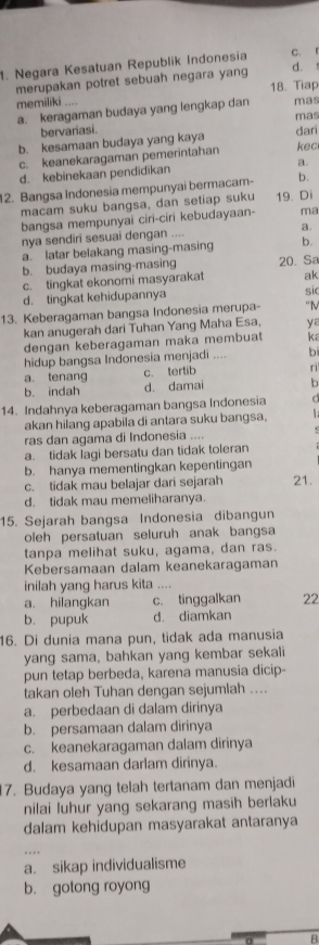 Negara Kesatuan Republik Indonesia C. l
merupakan potret sebuah negara yang
d. 
memiliki 18. Tiap
a. keragaman budaya yang lengkap dan mas
mas
bervariasi. dari
b. kesamaan budaya yang kaya
c. keanekaragaman pemerintahan kec
d. kebinekaan pendidikan a.
12. Bangsa Indonesia mempunyai bermacam- b.
macam suku bangsa, dan setiap suku 19. Di
bangsa mempunyai ciri-ciri kebuđayaan- ma
nya sendiri sesuai dengan .... a.
a. latar belakang masing-masing b.
b. budaya masing-masing 20. Sa
c. tingkat ekonomi masyarakat ak
d. tingkat kehidupannya
sic
13. Keberagaman bangsa Indonesia merupa- “N
kan anugerah dari Tuhan Yang Maha Esa, ya
dengan keberagaman maka membua ka
hidup bangsa Indonesia menjadi .... b
a. tenang c. tertib
ri
b. indah d. damai b
14. Indahnya keberagaman bangsa Indonesia   
akan hilang apabila di antara suku bangsa.
ras dan agama di Indonesia ....
a. tidak lagi bersatu dan tidak toleran
b. hanya mementingkan kepentingan
c. tidak mau belajar dari sejarah 21
d. tidak mau memeliharanya.
15. Sejarah bangsa Indonesia dibangun
oleh persatuan seluruh anak bangsa
tanpa melihat suku, agama, dan ras.
Kebersamaan dalam keanekaragaman
inilah yang harus kita ....
a. hilangkan c. tinggalkan 22
b. pupuk d. diamkan
16. Di dunia mana pun, tidak ada manusia
yang sama, bahkan yang kembar sekali
pun tetap berbeda, karena manusia dicip-
takan oleh Tuhan dengan sejumlah ....
a. perbedaan di dalam dirinya
b. persamaan dalam dirinya
c. keanekaragaman dalam dirinya
d. kesamaan darlam dirinya.
7. Budaya yang telah tertanam dan menjadi
nilai luhur yang sekarang masih berlaku
dalam kehidupan masyarakat antaranya
a. sikap individualisme
b. gotong royong