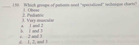 Which groups of patients need “specialized” technique charts?
1. Obese
2. Pediatric
3. Very muscular
a. 1 and 2
b. 1 and 3
c. 2 and 3
d. 1, 2, and 3