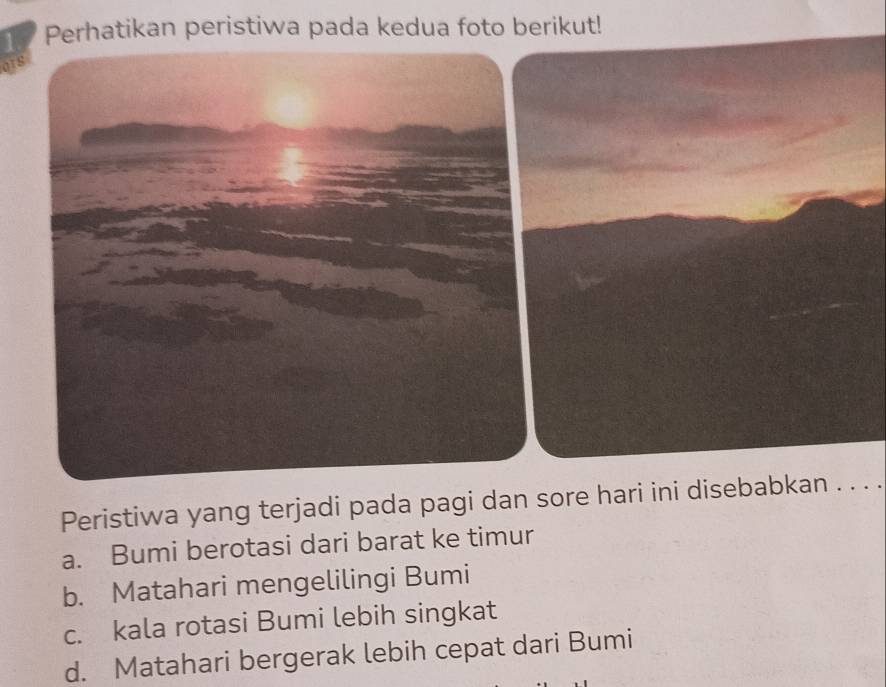 Perhatikan peristiwa pada kedua foto berikut!
Peristiwa yang terjadi pada pagi dan sore hari ini disebabkan . . . .
a. Bumi berotasi dari barat ke timur
b. Matahari mengelilingi Bumi
c. kala rotasi Bumi lebih singkat
d. Matahari bergerak lebih cepat dari Bumi