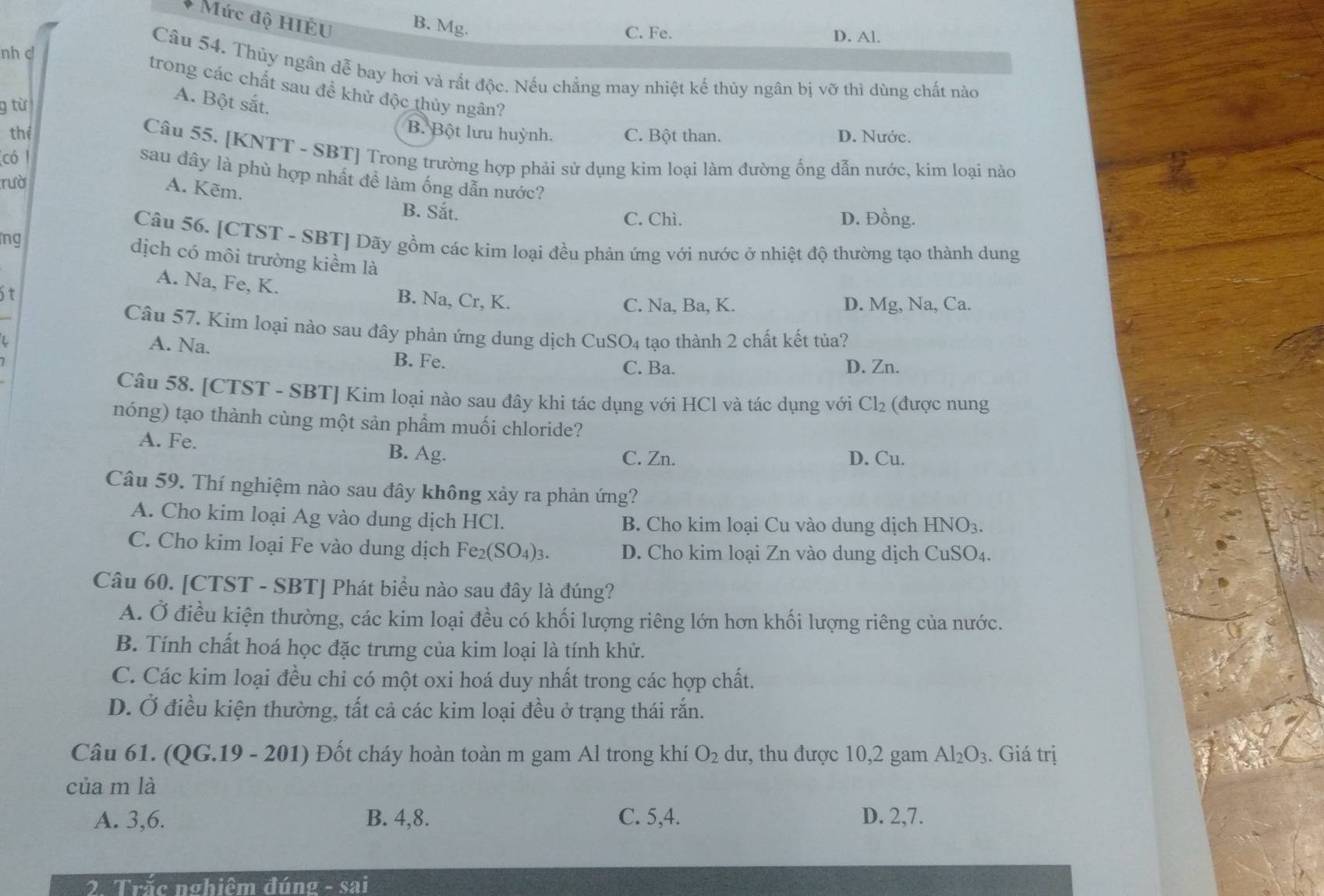 Mức độ HIÉU B. Mg.
C. Fe. D. Al.
nh c!
Câu 54. Thủy ngân dễ bay hơi và rất độc. Nếu chẳng may nhiệt kế thủy ngân bị vỡ thì dùng chất nào
trong các chất sau để khử độc thủy ngân?
9 từ
A. Bột sắt.
B. Bột lưu huỳnh.
thể C. Bột than. D. Nước.
Câu 55. [KNTT - SBT] Trong trường hợp phải sử dụng kim loại làm đường ổng dẫn nước, kim loại nào
có /
sau đây là phù hợp nhất đề làm ống dẫn nước?
rườ
A. Kẽm. B. Sắt.
C. Chì. D. Đồng.
ng
Câu 56. [CTST - SBT] Dãy gồm các kim loại đều phản ứng với nước ở nhiệt độ thường tạo thành dung
dịch có môi trường kiểm là
A. Na, Fe, K. B. Na, Cr, K.
t
C. Na, Ba, K. D. Mg, Na, Ca.
Câu 57. Kim loại nào sau đây phản ứng dung dịch CuSO_4 tạo thành 2 chất kết tủa?
A. Na. B. Fe. D. Zn.
C. Ba.
Câu 58. [CTST - SBT] Kim loại nào sau đây khi tác dụng với HCl và tác dụng với Cl_2 (được nung
nóng) tạo thành cùng một sản phẩm muối chloride?
A. Fe. B. Ag.
C. Zn. D. Cu.
Câu 59. Thí nghiệm nào sau đây không xảy ra phản ứng?
A. Cho kim loại Ag vào dung dịch HCl. B. Cho kim loại Cu vào dung dịch HNO_3.
C. Cho kim loại Fe vào dung dịch Fe_2(SO_4)_3. D. Cho kim loại Zn vào dung dịch CuSO_4.
Câu 60. [CTST - SBT] Phát biểu nào sau đây là đúng?
A. Ở điều kiện thường, các kim loại đều có khối lượng riêng lớn hơn khối lượng riêng của nước.
B. Tính chất hoá học đặc trưng của kim loại là tính khử.
C. Các kim loại đều chỉ có một oxi hoá duy nhất trong các hợp chất.
D. Ở điều kiện thường, tất cả các kim loại đều ở trạng thái rắn.
Câu 61. (( QG.19-201) ) Đốt cháy hoàn toàn m gam Al trong khí O_2 dư, thu được 10,2 gam Al_2O_3. Giá trị
của m là
A. 3,6. B. 4,8. C. 5,4. D. 2,7.
2. Trắc nghiêm đúng - sai