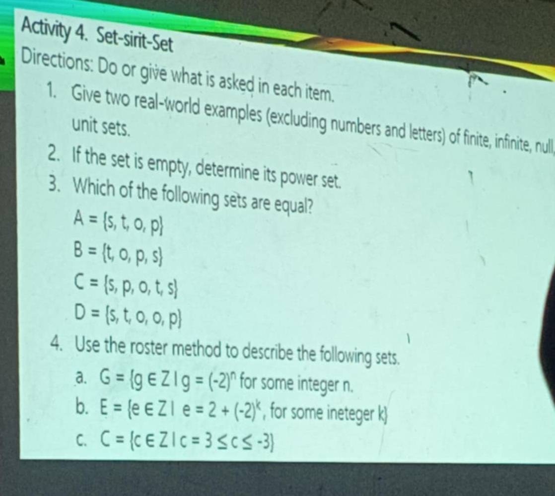 Activity 4. Set-sirit-Set 
Directions: Do or give what is asked in each item. 
1. Give two real-world examples (excluding numbers and letters) of finite, infinite, null 
unit sets. 
2. If the set is empty, determine its power set. 
3. Which of the following sets are equal?
A= s,t,o,p
B= t,o,p,s
C= s,p,o,t,s
D= s,t,o,o,p
4. Use the roster method to describe the following sets. 
a. G= g∈ Z|g=(-2)^n for some integer n. 
b. E= e∈ Z|e=2+(-2)^k , for some ineteger k  
C. C= c∈ Z|c=3≤ c≤ -3