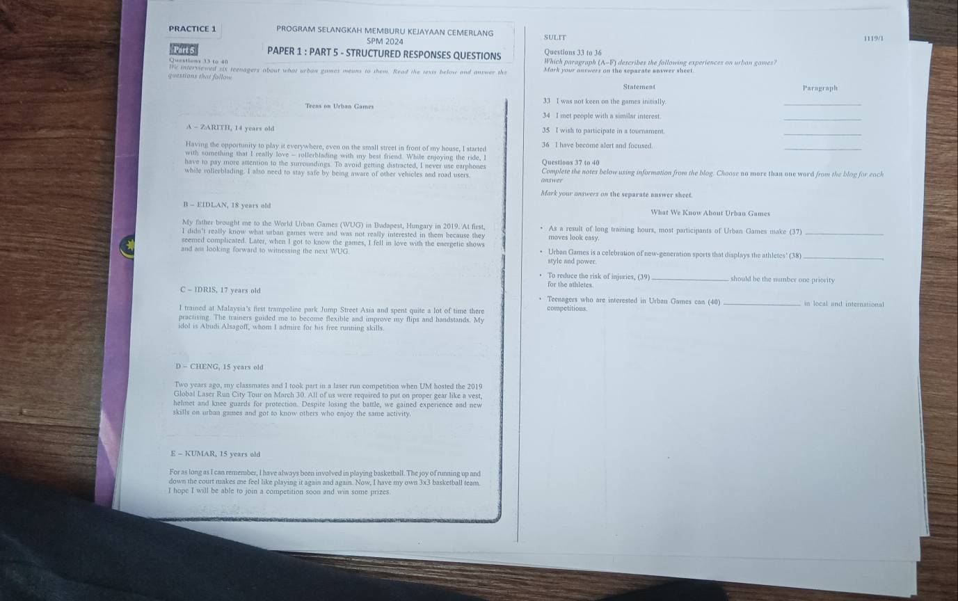 PRACTICE 1 PROGRAM SELANGKAH MEMBURU KEJAYAAN CEMERLANG SULIT
SPM 2024 1119/1
Pirts PAPER 1 : PART 5 - STRUCTURED RESPONSES QUESTIONS Questions 33 to 36
Questions 33 to 40 Which paragraph (A-F) describes the fallowing experiences on urban games?
We interviewed six teenagers about what urban games means to them. Read the texts below and anxwer the Mark your answers on the separate answer sheet
questions that follow Paragraph
_
33 I was not keen on the games initially.
Teens on Urban Games 34 I met people with a similar interest.
_
A - ZARITH, 14 years old 35 I wish to participate in a tournament.
_
Having the opportunity to play it everywhere, even on the small street in front of my house, I started 36 I have become alert and focused.
_
with something that I really love - rollerblading with my best friend. While enjoying the ride, I
have to pay more attention to the surroundings. To avoid getting distracted, I never use earphones Questions 37 to 40
while rollerblading. I also need to stay safe by being aware of other vehicles and road users Complete the notes below using information from the blog. Choose no more than one word from the blog for each
answer
Mork your onswers on the separate answer sheet.
B - EIDLAN, 18 years old What We Know About Urban Games
My father brought me to the World Urban Games (WUG) in Budapest, Hungary in 2019. At first, As a result of long training hours, most participants of Urban Games make (37)_
I didn't really know what urban games were and was not really interested in them because they moves look easy.
seemed complicated. Later, when I got to know the games, I fell in love with the energetic shows
and am looking forward to witnessing the next WUG Urban Games is a celebration of new-generation sports that displays the athletes' (38)_
style and power.
To reduce the risk of injuries, (39 _should be the number one priority
for the athletes 
C - IDRIS, 17 years old Teenagers who are interested in Urban Games can (40) _in local and internationa
l trained at Malaysia's first trampoline park Jump Street Asia and spent quite a lot of time there competitions.
practising. The trainers guided me to become flexible and improve my flips and handstands. My
idol is Abudi Alsagoff, whom I admire for his free running skills.
Two years ago, my classmates and I took part in a laser run competition when UM hosted the 2019
Global Laser Run City Tour on March 30. All of us were required to put on proper gear like a vest,
helmet and knee guards for protection. Despite losing the battle, we gained experience and new
skills on urban games and got to know others who enjoy the same activity
E - KUMAR, 15 years old
For as long as I can remember, I have always been involved in playing basketball. The joy of running up and
down the court makes me feel like playing it again and again. Now, I have my own 3x3 basketball team
I hope I will be able to join a competition soon and win some prizes