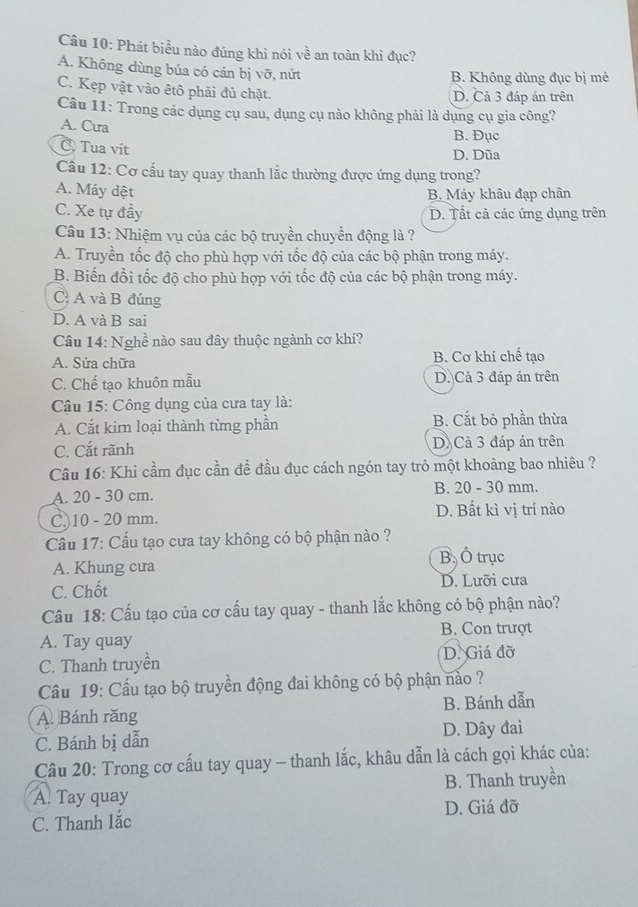 Phát biểu nào đúng khi nói về an toàn khi đục?
A. Không dùng búa có cán bị vỡ, nứt
B. Không dùng đục bị mẻ
C. Kẹp vật vào êtô phải đủ chặt. D. Cả 3 đáp án trên
Câu 11: Trong các dụng cụ sau, dụng cụ nào không phải là dụng cụ gia công?
A. Cura
B. Đục
C Tua vít
D. Dũa
Câu 12: Cơ cấu tay quay thanh lắc thường được ứng dụng trong?
A. Máy dệt B. Máy khâu đạp chân
C. Xe tự đầy D. Tất cả các ứng dụng trên
Câu 13: Nhiệm vụ của các bộ truyền chuyền động là ?
A. Truyền tốc độ cho phù hợp với tốc độ của các bộ phận trong máy.
B. Biến đổi tốc độ cho phù hợp với tốc độ của các bộ phận trong máy.
C A và B đúng
D. A và B sai
Câu 14: Nghề nào sau đây thuộc ngành cơ khí?
A. Sửa chữa B. Cơ khí chế tạo
C. Chế tạo khuôn mẫu D. Cả 3 đáp án trên
Câu 15: Công dụng của cưa tay là:
A. Cắt kim loại thành từng phần B. Cắt bỏ phần thừa
C. Cắt rãnh D. Cả 3 đáp án trên
Câu 16: Khi cầm đục cần để đầu đục cách ngón tay trò một khoảng bao nhiêu ?
A. 20 - 30 cm. B. 20 - 30 mm.
D. Bất kì vị trí nào
C.)10 - 20 mm.
Cầu 17: Cấu tạo cưa tay không có bộ phận nào ?
B. Ô trục
A. Khung cưa
C. Chốt D. Lưỡi cưa
Câu 18: Cấu tạo của cơ cấu tay quay - thanh lắc không có bộ phận nào?
A. Tay quay B. Con trượt
C. Thanh truyền D. Giá đỡ
Câu 19: Cấu tạo bộ truyền động đai không có bộ phận nảo ?
A. Bánh răng B. Bánh dẫn
C. Bánh bị dẫn D. Dây đai
Câu 20: Trong cơ cấu tay quay - thanh lắc, khâu dẫn là cách gọi khác của:
A. Tay quay B. Thanh truyền
C. Thanh lắc D. Giá đỡ